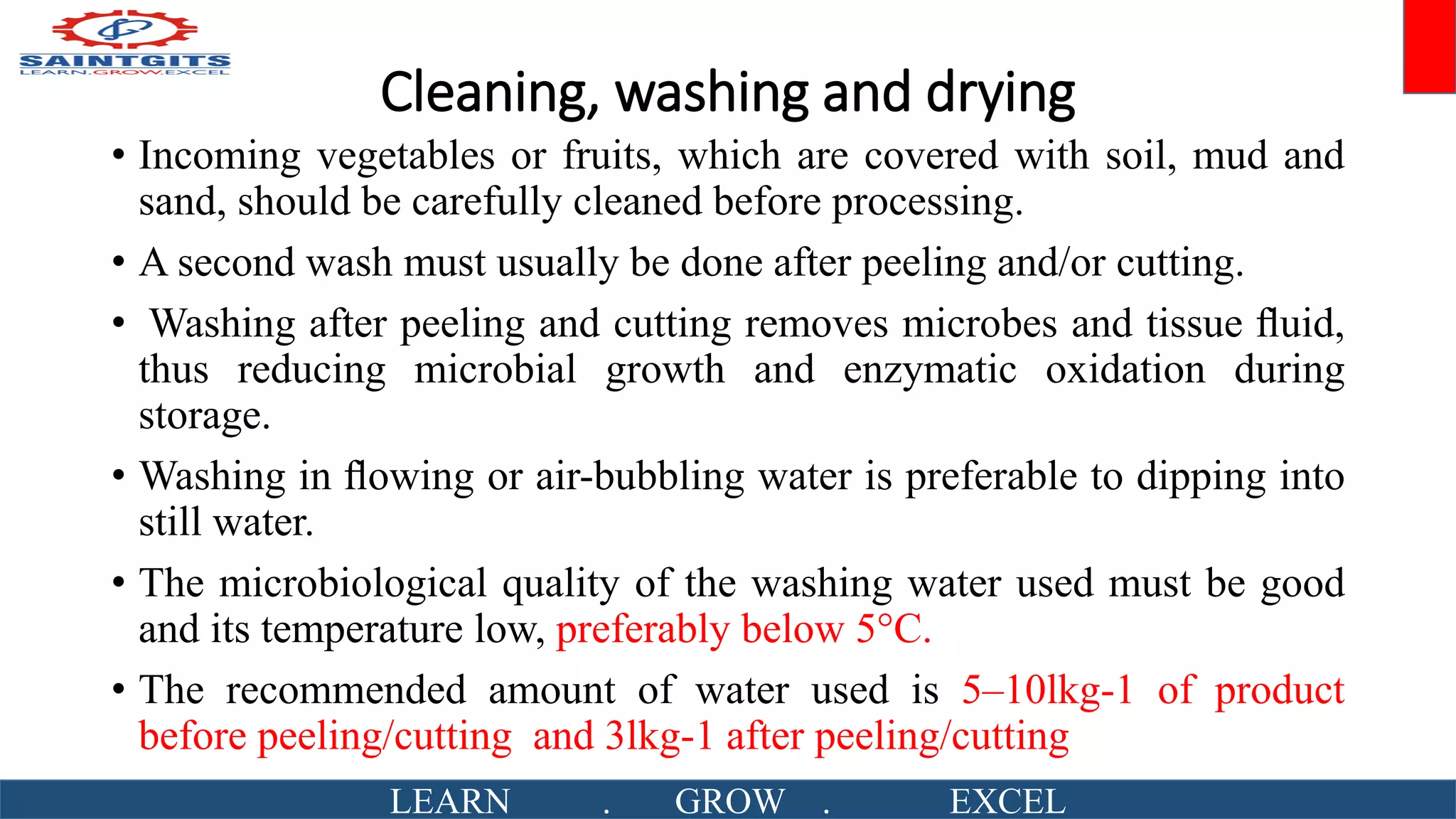 Cleaning, washing and drying
• Incoming vegetables or fruits, which are covered with soil, mud and
sand, should be carefully cleaned before processing.
• A second wash must usually be done after peeling and/or cutting.
• Washing after peeling and cutting removes microbes and tissue ﬂuid,
thus reducing microbial growth and enzymatic oxidation during
storage.
• Washing in ﬂowing or air-bubbling water is preferable to dipping into
still water.
• The microbiological quality of the washing water used must be good
and its temperature low, preferably below 5°C.
• The recommended amount of water used is 5–10lkg-1 of product
before peeling/cutting and 3lkg-1 after peeling/cutting
LEARN . GROW . EXCEL
 