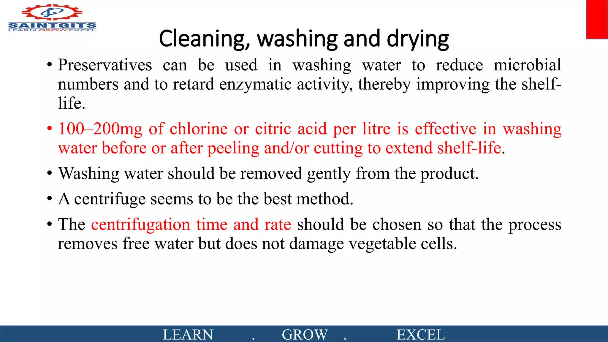 Cleaning, washing and drying
• Preservatives can be used in washing water to reduce microbial
numbers and to retard enzymatic activity, thereby improving the shelf-
life.
• 100–200mg of chlorine or citric acid per litre is effective in washing
water before or after peeling and/or cutting to extend shelf-life.
• Washing water should be removed gently from the product.
• A centrifuge seems to be the best method.
• The centrifugation time and rate should be chosen so that the process
removes free water but does not damage vegetable cells.
LEARN . GROW . EXCEL
 