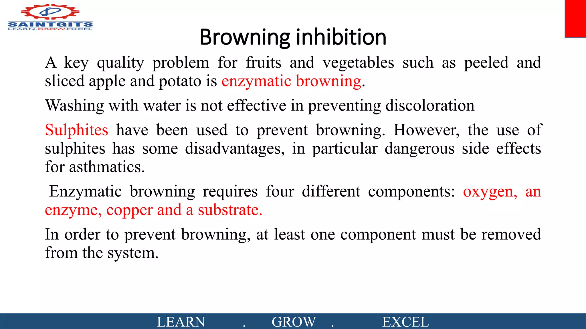 Browning inhibition
A key quality problem for fruits and vegetables such as peeled and
sliced apple and potato is enzymatic browning.
Washing with water is not effective in preventing discoloration
Sulphites have been used to prevent browning. However, the use of
sulphites has some disadvantages, in particular dangerous side effects
for asthmatics.
Enzymatic browning requires four different components: oxygen, an
enzyme, copper and a substrate.
In order to prevent browning, at least one component must be removed
from the system.
LEARN . GROW . EXCEL
 