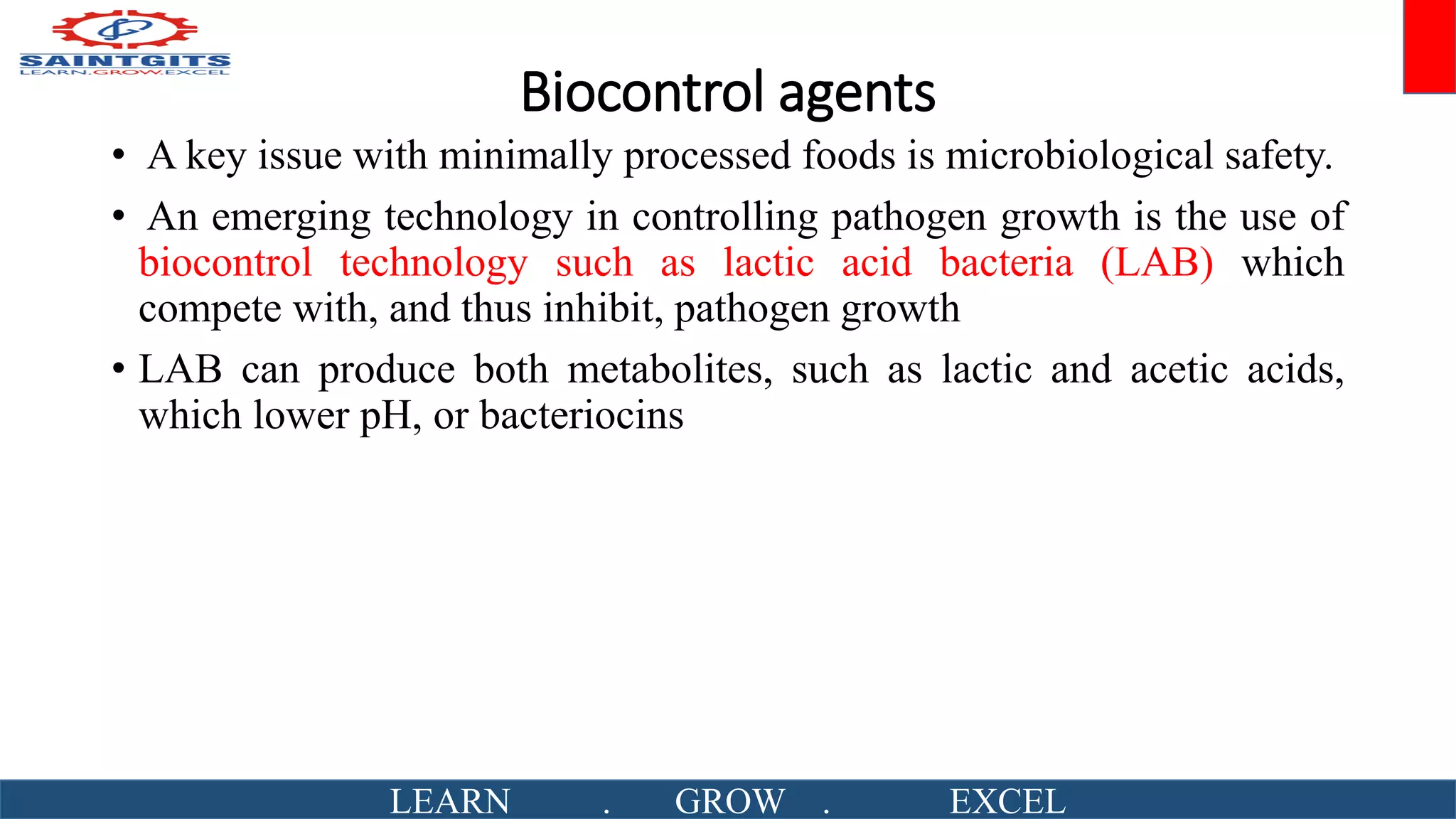 Biocontrol agents
• A key issue with minimally processed foods is microbiological safety.
• An emerging technology in controlling pathogen growth is the use of
biocontrol technology such as lactic acid bacteria (LAB) which
compete with, and thus inhibit, pathogen growth
• LAB can produce both metabolites, such as lactic and acetic acids,
which lower pH, or bacteriocins
LEARN . GROW . EXCEL
 