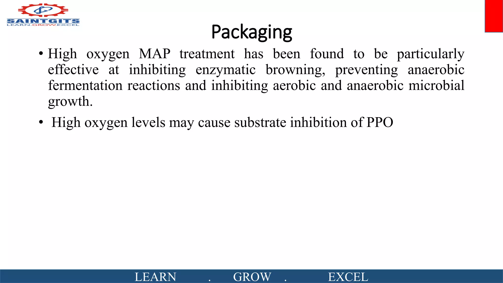 Packaging
• High oxygen MAP treatment has been found to be particularly
effective at inhibiting enzymatic browning, preventing anaerobic
fermentation reactions and inhibiting aerobic and anaerobic microbial
growth.
• High oxygen levels may cause substrate inhibition of PPO
LEARN . GROW . EXCEL
 
