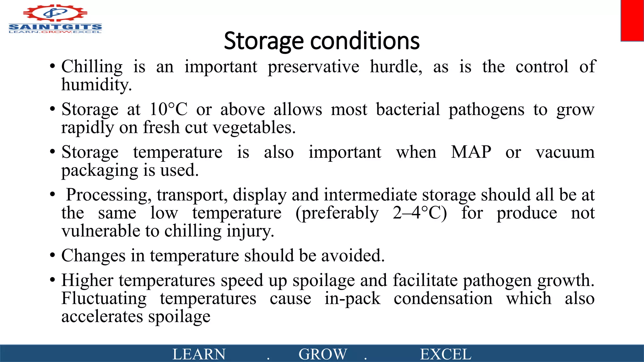 Storage conditions
• Chilling is an important preservative hurdle, as is the control of
humidity.
• Storage at 10°C or above allows most bacterial pathogens to grow
rapidly on fresh cut vegetables.
• Storage temperature is also important when MAP or vacuum
packaging is used.
• Processing, transport, display and intermediate storage should all be at
the same low temperature (preferably 2–4°C) for produce not
vulnerable to chilling injury.
• Changes in temperature should be avoided.
• Higher temperatures speed up spoilage and facilitate pathogen growth.
Fluctuating temperatures cause in-pack condensation which also
accelerates spoilage
LEARN . GROW . EXCEL
 