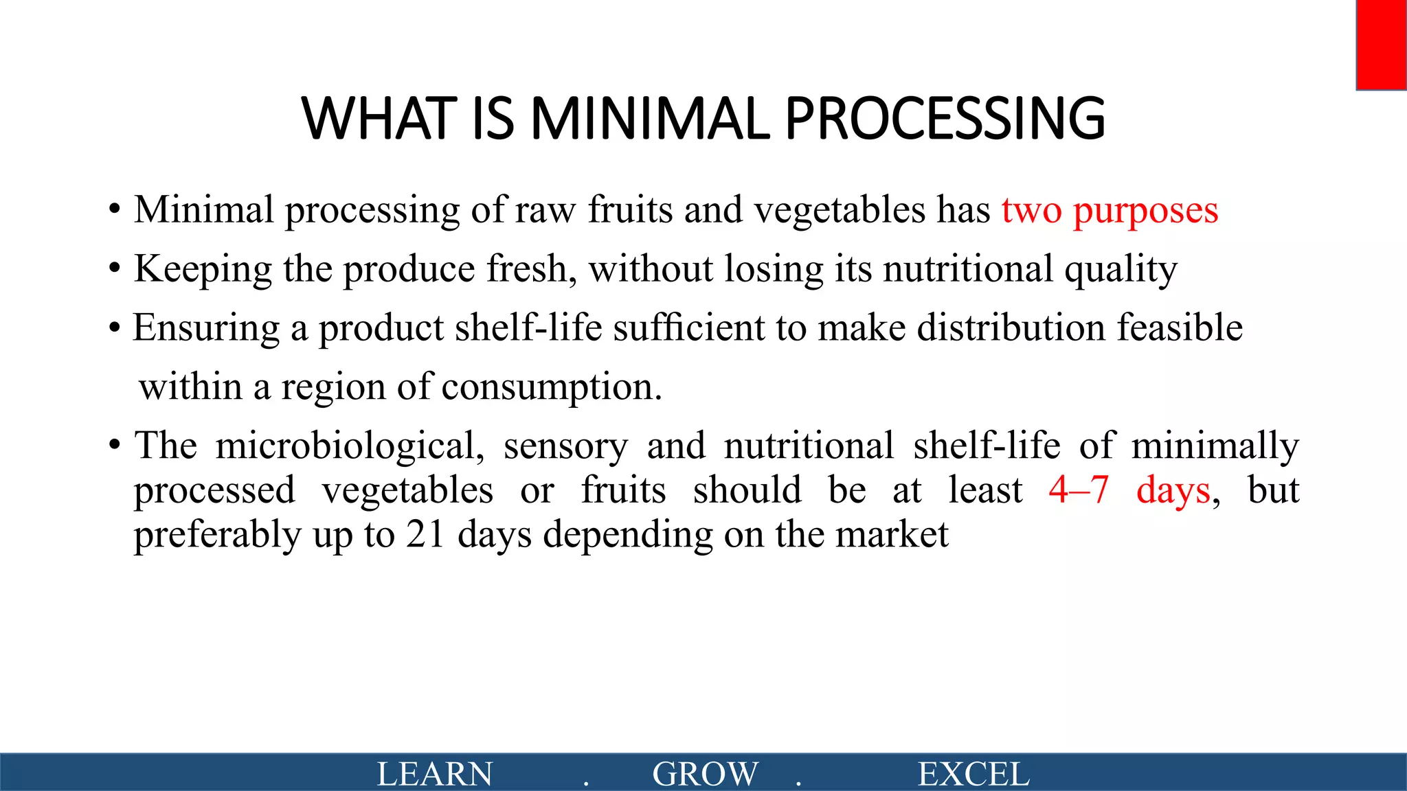 WHAT IS MINIMAL PROCESSING
• Minimal processing of raw fruits and vegetables has two purposes
• Keeping the produce fresh, without losing its nutritional quality
• Ensuring a product shelf-life sufﬁcient to make distribution feasible
within a region of consumption.
• The microbiological, sensory and nutritional shelf-life of minimally
processed vegetables or fruits should be at least 4–7 days, but
preferably up to 21 days depending on the market
LEARN . GROW . EXCEL
 
