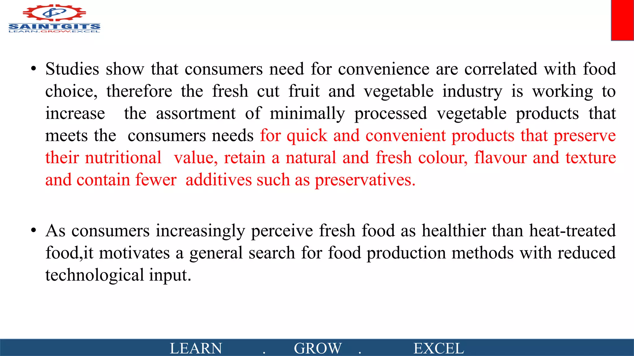 • Studies show that consumers need for convenience are correlated with food
choice, therefore the fresh cut fruit and vegetable industry is working to
increase the assortment of minimally processed vegetable products that
meets the consumers needs for quick and convenient products that preserve
their nutritional value, retain a natural and fresh colour, flavour and texture
and contain fewer additives such as preservatives.
• As consumers increasingly perceive fresh food as healthier than heat-treated
food,it motivates a general search for food production methods with reduced
technological input.
LEARN . GROW . EXCEL
 