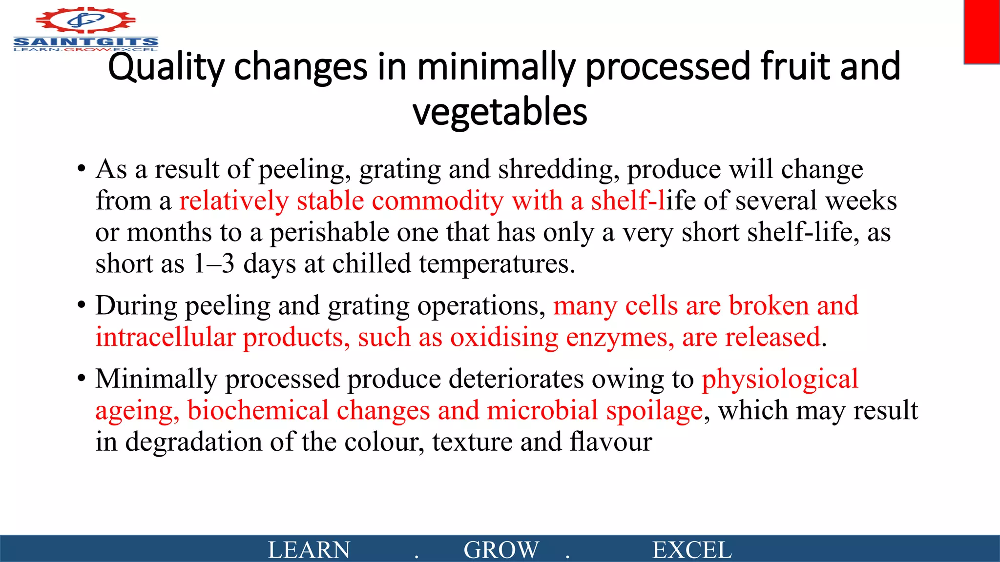 Quality changes in minimally processed fruit and
vegetables
• As a result of peeling, grating and shredding, produce will change
from a relatively stable commodity with a shelf-life of several weeks
or months to a perishable one that has only a very short shelf-life, as
short as 1–3 days at chilled temperatures.
• During peeling and grating operations, many cells are broken and
intracellular products, such as oxidising enzymes, are released.
• Minimally processed produce deteriorates owing to physiological
ageing, biochemical changes and microbial spoilage, which may result
in degradation of the colour, texture and ﬂavour
LEARN . GROW . EXCEL
 