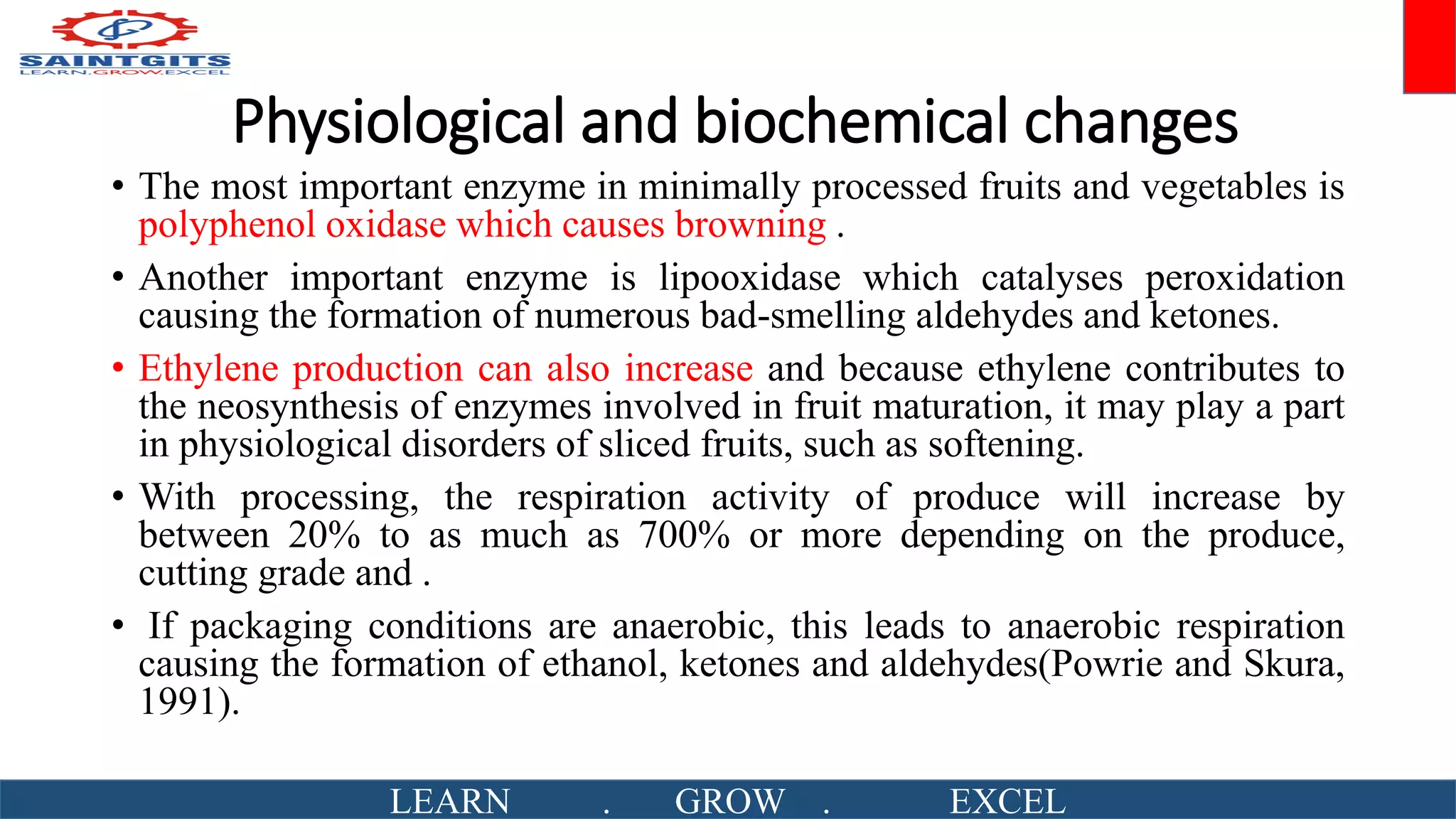 Physiological and biochemical changes
• The most important enzyme in minimally processed fruits and vegetables is
polyphenol oxidase which causes browning .
• Another important enzyme is lipooxidase which catalyses peroxidation
causing the formation of numerous bad-smelling aldehydes and ketones.
• Ethylene production can also increase and because ethylene contributes to
the neosynthesis of enzymes involved in fruit maturation, it may play a part
in physiological disorders of sliced fruits, such as softening.
• With processing, the respiration activity of produce will increase by
between 20% to as much as 700% or more depending on the produce,
cutting grade and .
• If packaging conditions are anaerobic, this leads to anaerobic respiration
causing the formation of ethanol, ketones and aldehydes(Powrie and Skura,
1991).
LEARN . GROW . EXCEL
 