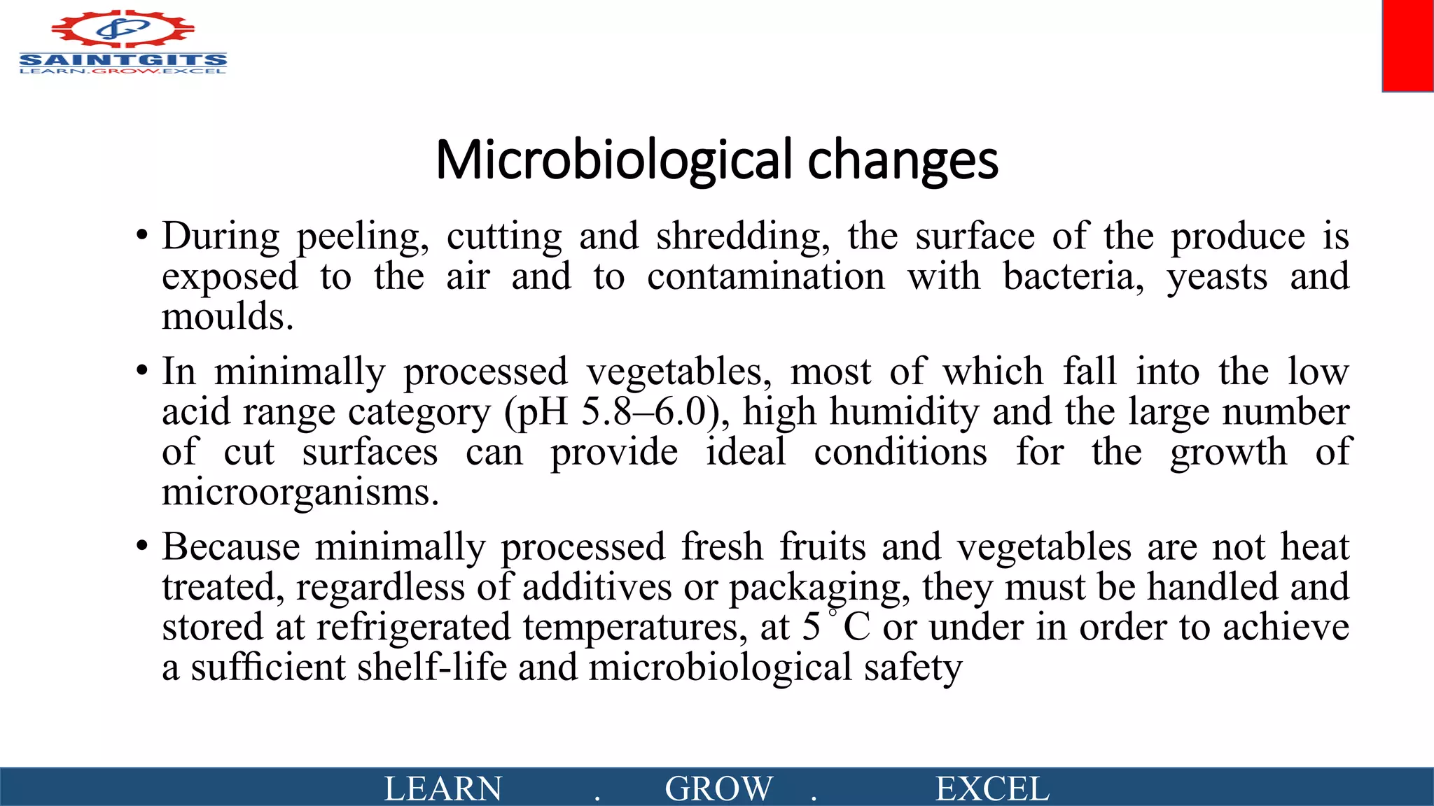 Microbiological changes
• During peeling, cutting and shredding, the surface of the produce is
exposed to the air and to contamination with bacteria, yeasts and
moulds.
• In minimally processed vegetables, most of which fall into the low
acid range category (pH 5.8–6.0), high humidity and the large number
of cut surfaces can provide ideal conditions for the growth of
microorganisms.
• Because minimally processed fresh fruits and vegetables are not heat
treated, regardless of additives or packaging, they must be handled and
stored at refrigerated temperatures, at 5°C or under in order to achieve
a sufﬁcient shelf-life and microbiological safety
LEARN . GROW . EXCEL
 