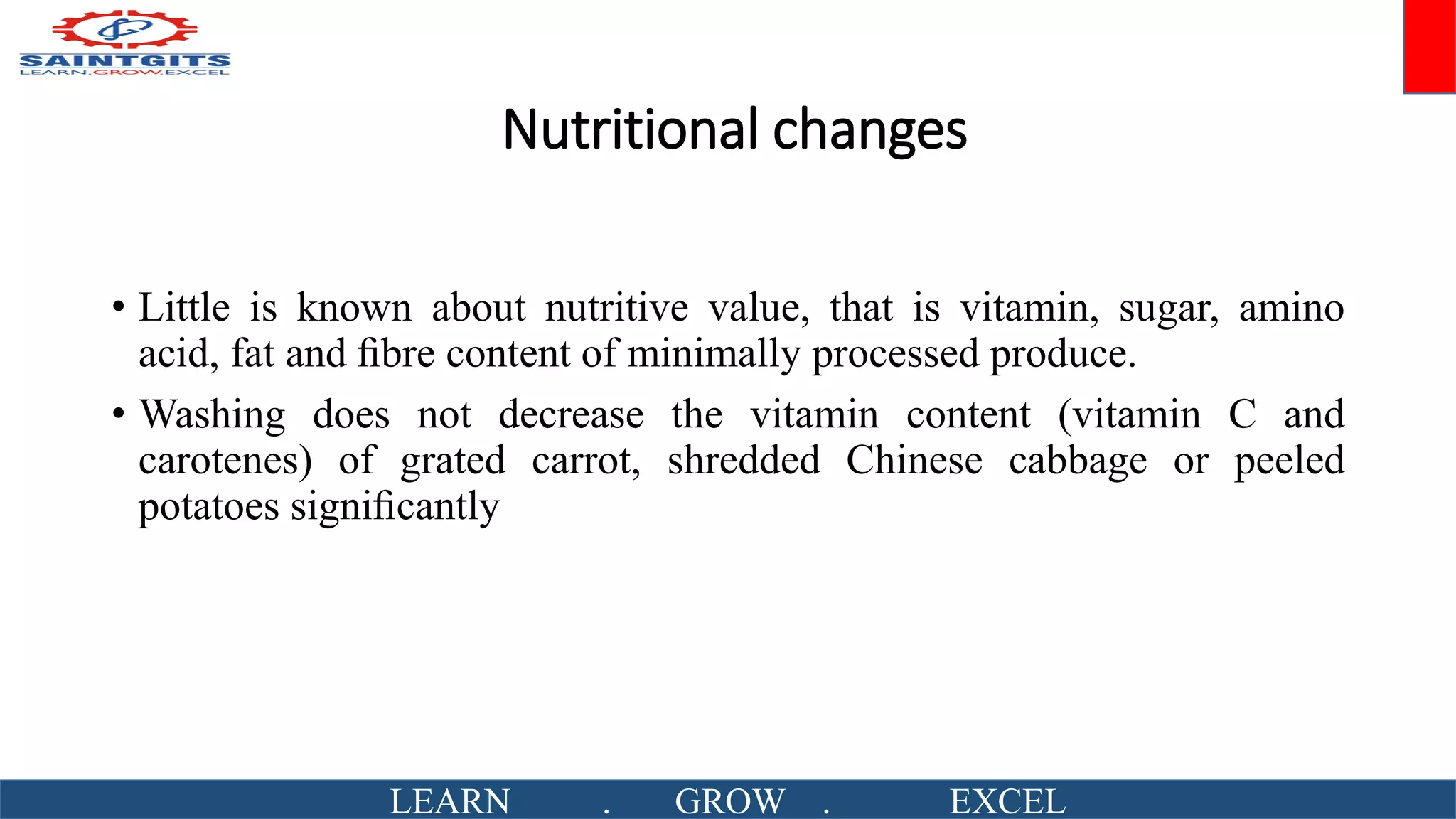 Nutritional changes
• Little is known about nutritive value, that is vitamin, sugar, amino
acid, fat and ﬁbre content of minimally processed produce.
• Washing does not decrease the vitamin content (vitamin C and
carotenes) of grated carrot, shredded Chinese cabbage or peeled
potatoes signiﬁcantly
LEARN . GROW . EXCEL
 