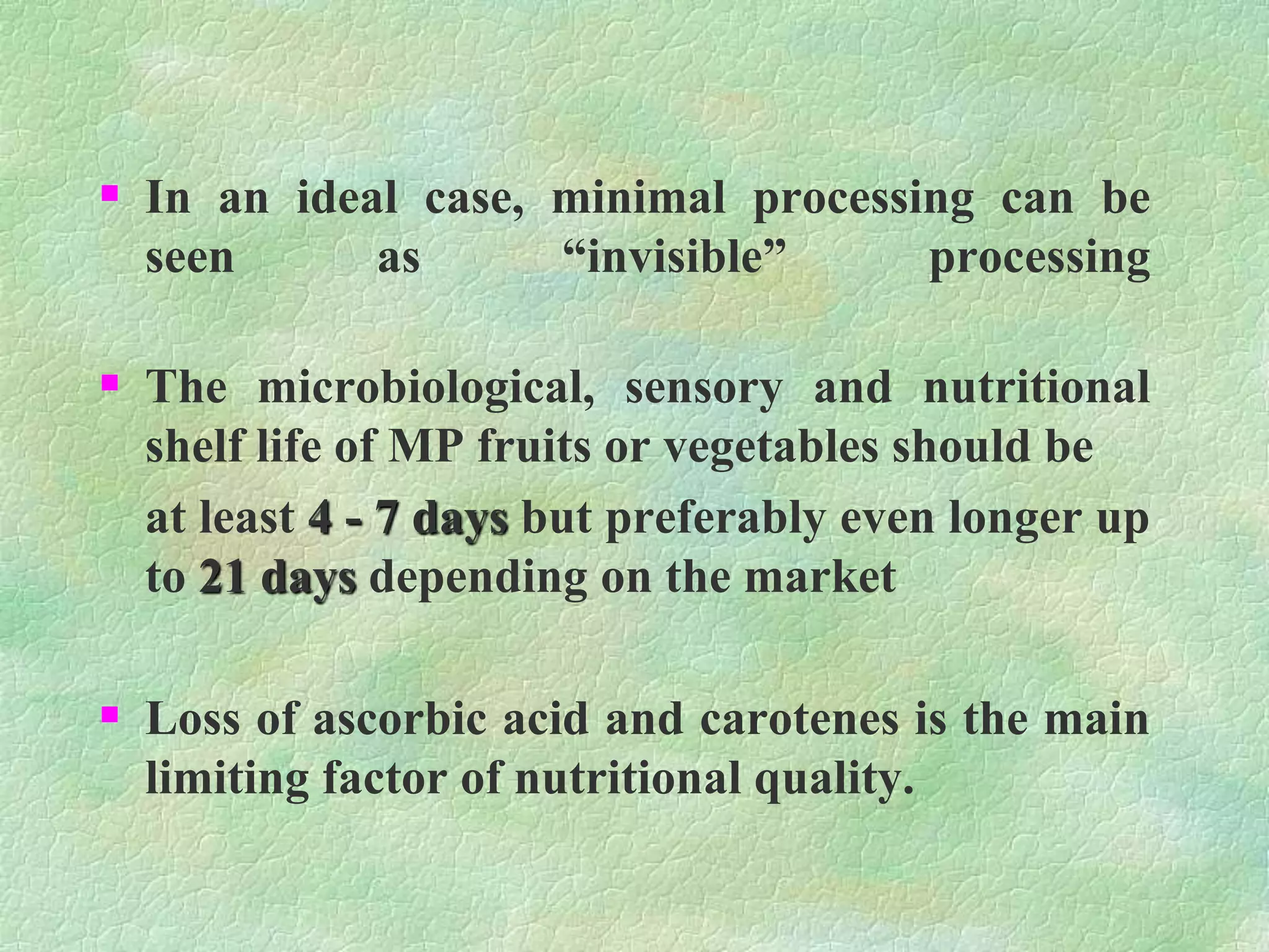  In an ideal case, minimal processing can be
seen as “invisible” processing
 The microbiological, sensory and nutritional
shelf life of MP fruits or vegetables should be
at least 4 - 7 days but preferably even longer up
to 21 days depending on the market
 Loss of ascorbic acid and carotenes is the main
limiting factor of nutritional quality.
 