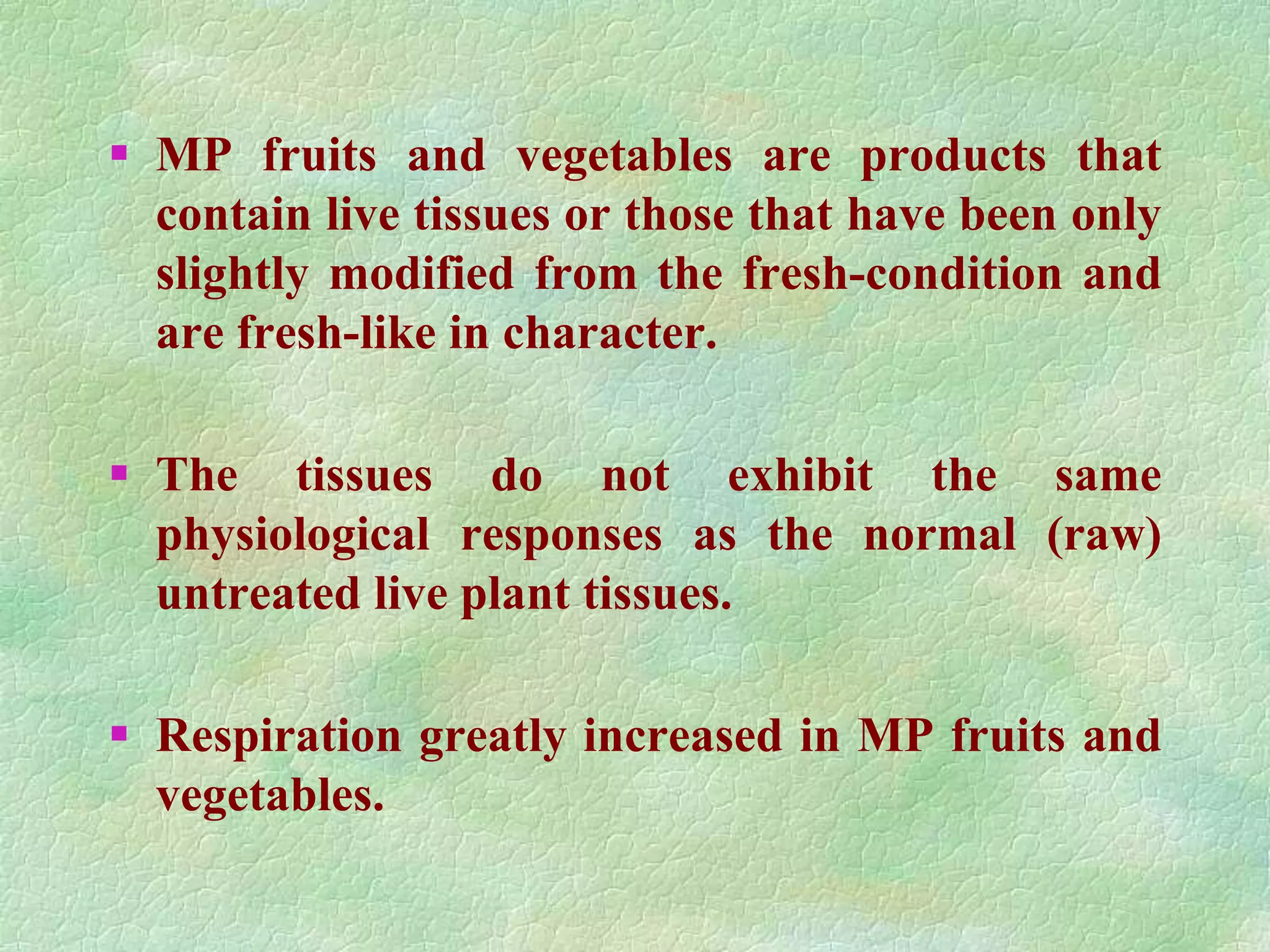  MP fruits and vegetables are products that
contain live tissues or those that have been only
slightly modified from the fresh-condition and
are fresh-like in character.
 The tissues do not exhibit the same
physiological responses as the normal (raw)
untreated live plant tissues.
 Respiration greatly increased in MP fruits and
vegetables.
 