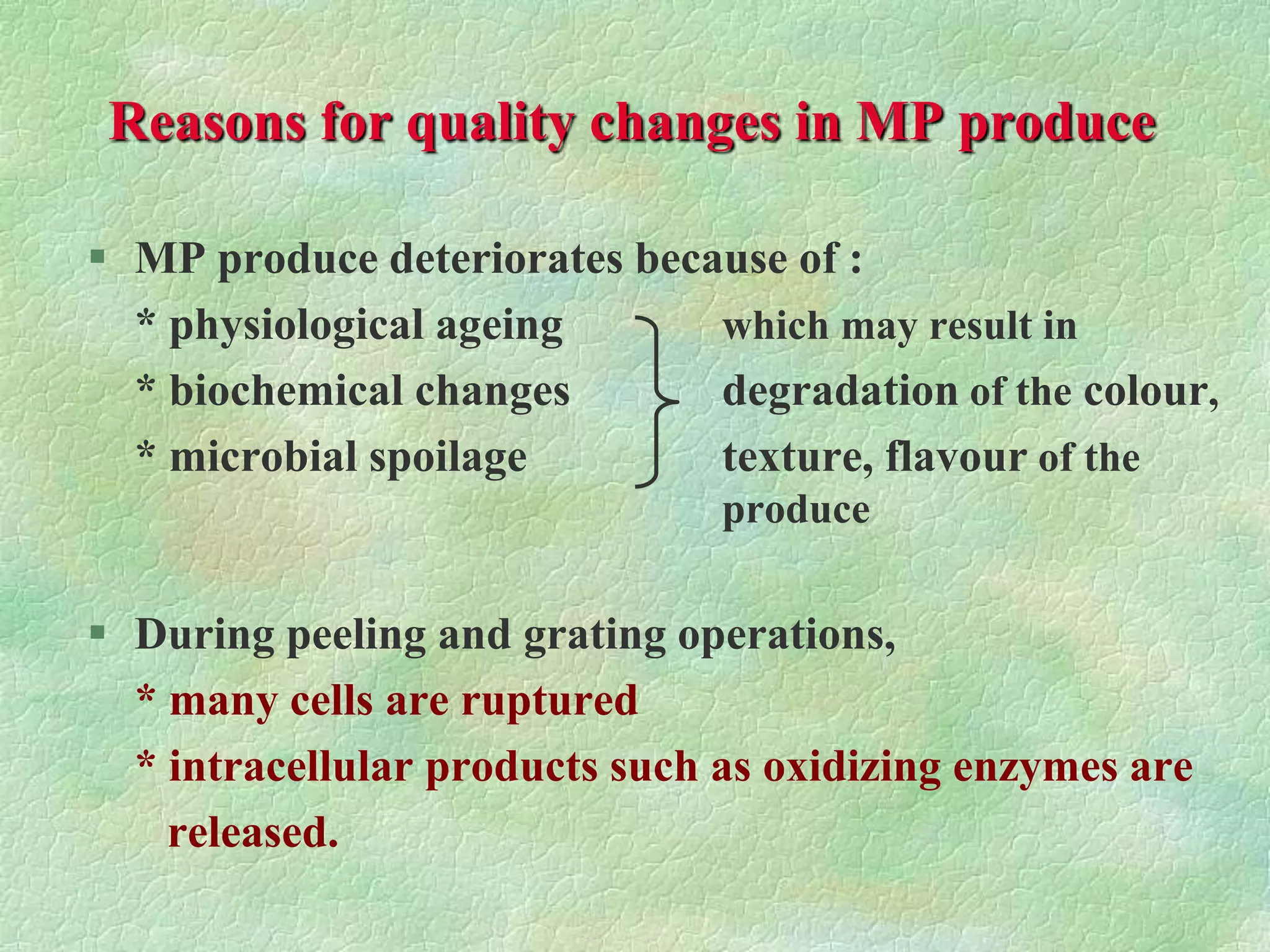 Reasons for quality changes in MP produce
 MP produce deteriorates because of :
* physiological ageing which may result in
* biochemical changes degradation of the colour,
* microbial spoilage texture, flavour of the
produce
 During peeling and grating operations,
* many cells are ruptured
* intracellular products such as oxidizing enzymes are
released.
 