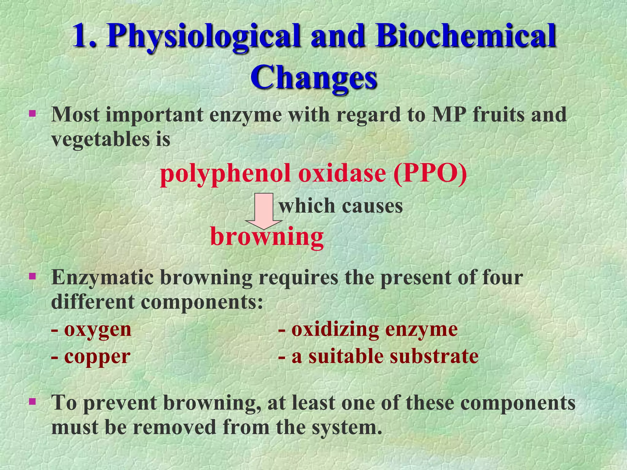 1. Physiological and Biochemical
Changes
 Most important enzyme with regard to MP fruits and
vegetables is
polyphenol oxidase (PPO)
which causes
browning
 Enzymatic browning requires the present of four
different components:
- oxygen - oxidizing enzyme
- copper - a suitable substrate
 To prevent browning, at least one of these components
must be removed from the system.
 