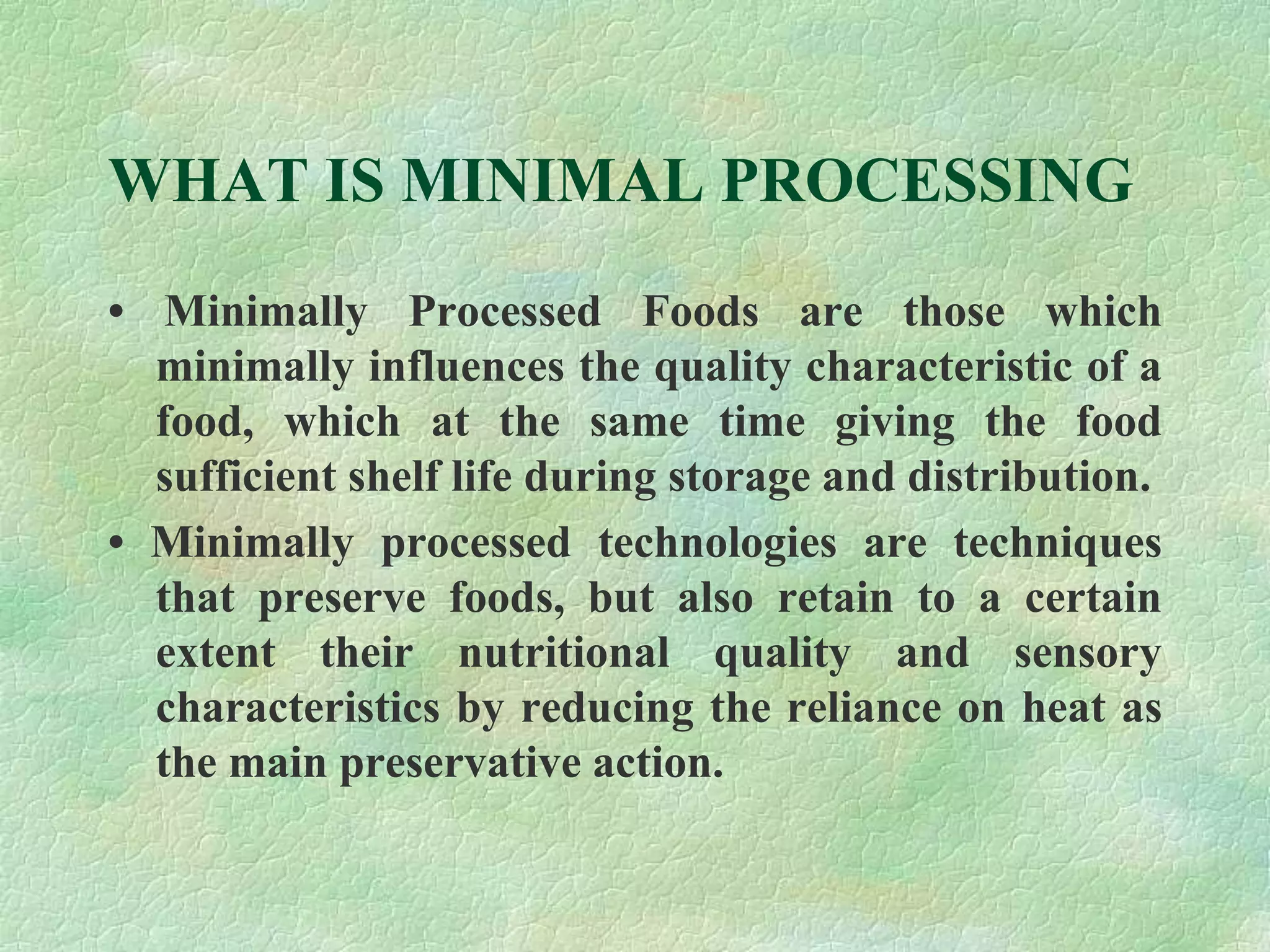 WHAT IS MINIMAL PROCESSING
• Minimally Processed Foods are those which
minimally influences the quality characteristic of a
food, which at the same time giving the food
sufficient shelf life during storage and distribution.
• Minimally processed technologies are techniques
that preserve foods, but also retain to a certain
extent their nutritional quality and sensory
characteristics by reducing the reliance on heat as
the main preservative action.
 