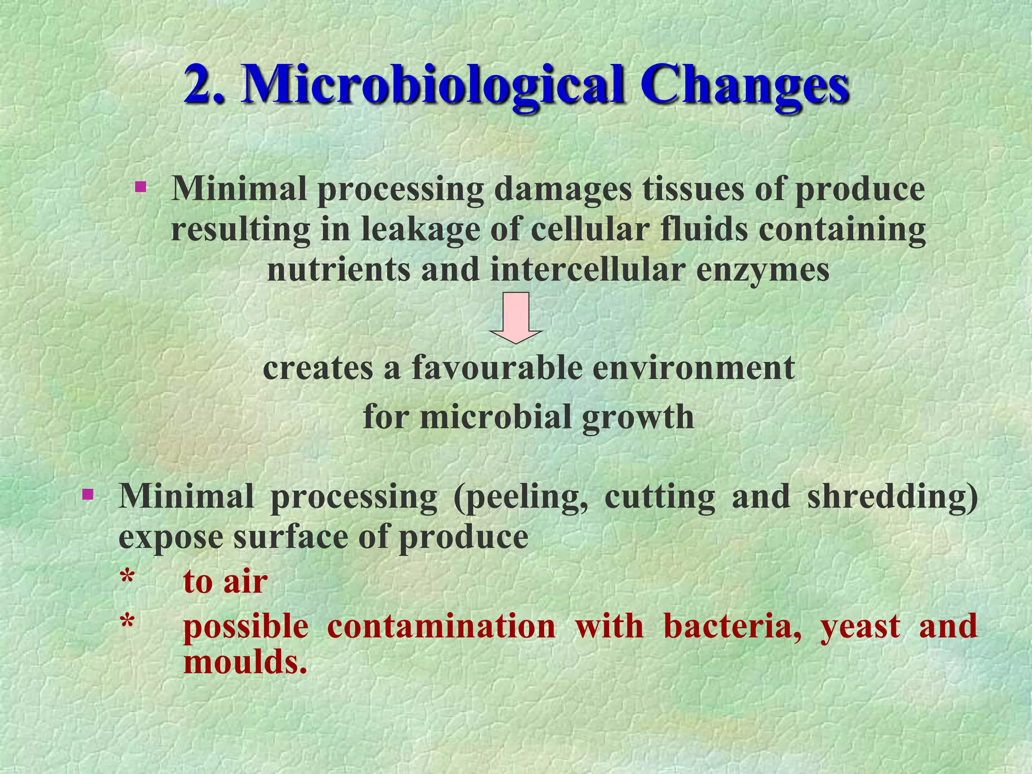 2. Microbiological Changes
 Minimal processing damages tissues of produce
resulting in leakage of cellular fluids containing
nutrients and intercellular enzymes
creates a favourable environment
for microbial growth
 Minimal processing (peeling, cutting and shredding)
expose surface of produce
* to air
* possible contamination with bacteria, yeast and
moulds.
 