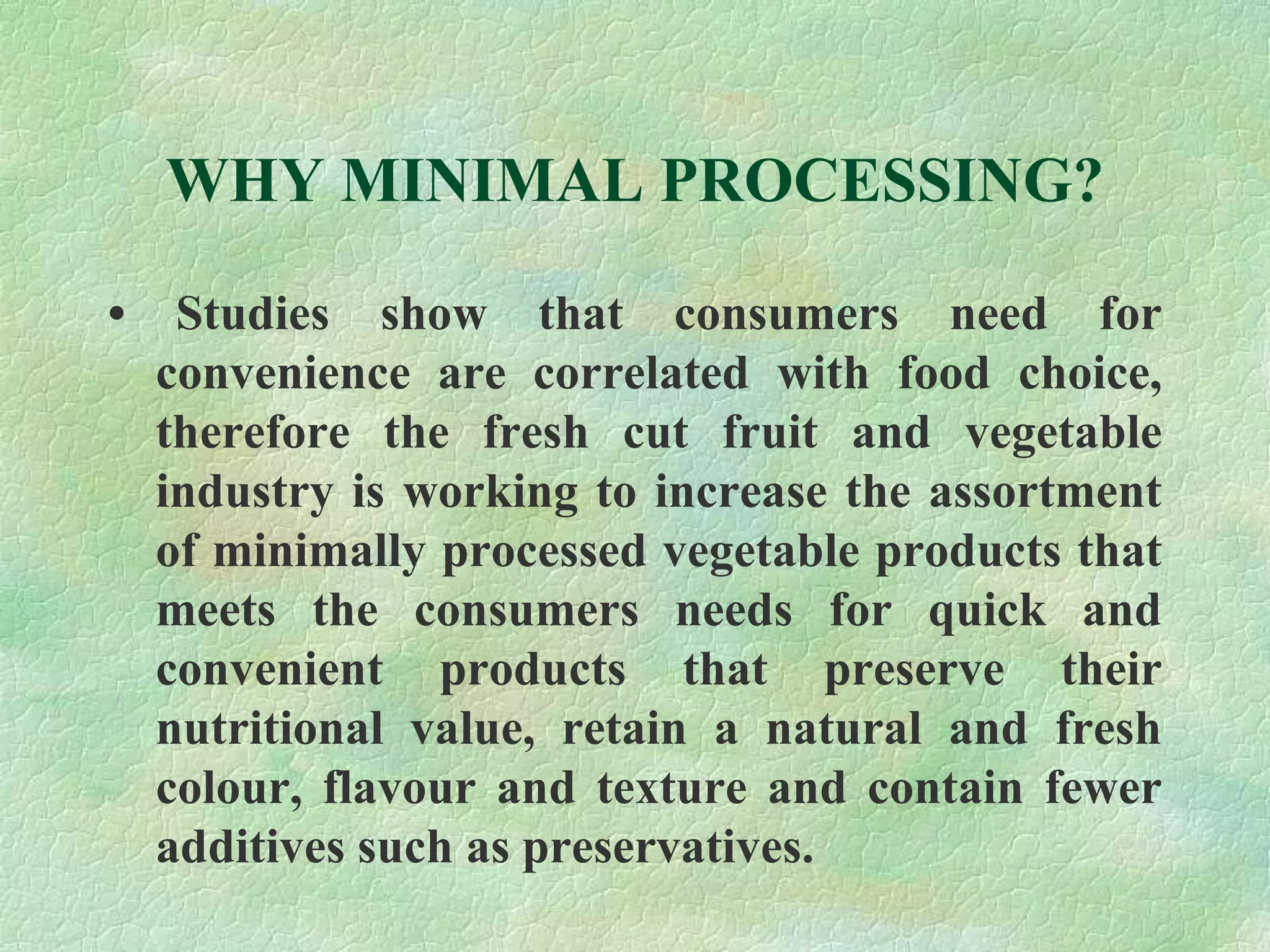 WHY MINIMAL PROCESSING?
• Studies show that consumers need for
convenience are correlated with food choice,
therefore the fresh cut fruit and vegetable
industry is working to increase the assortment
of minimally processed vegetable products that
meets the consumers needs for quick and
convenient products that preserve their
nutritional value, retain a natural and fresh
colour, flavour and texture and contain fewer
additives such as preservatives.
 