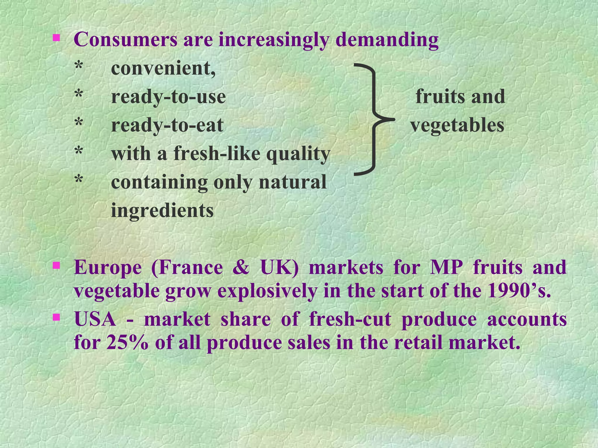  Consumers are increasingly demanding
* convenient,
* ready-to-use fruits and
* ready-to-eat vegetables
* with a fresh-like quality
* containing only natural
ingredients
 Europe (France & UK) markets for MP fruits and
vegetable grow explosively in the start of the 1990’s.
 USA - market share of fresh-cut produce accounts
for 25% of all produce sales in the retail market.
 