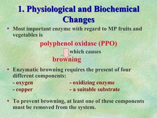 1. Physiological and Biochemical
Changes
 Most important enzyme with regard to MP fruits and
vegetables is
polyphenol oxidase (PPO)
which causes
browning
 Enzymatic browning requires the present of four
different components:
- oxygen - oxidizing enzyme
- copper - a suitable substrate
 To prevent browning, at least one of these components
must be removed from the system.
 