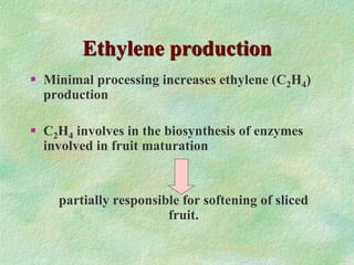 Ethylene production
 Minimal processing increases ethylene (C2H4)
production
 C2H4 involves in the biosynthesis of enzymes
involved in fruit maturation
partially responsible for softening of sliced
fruit.
 