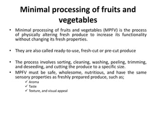 Minimal processing of fruits and
vegetables
• Minimal processing of fruits and vegetables (MPFV) is the process
of physically altering fresh produce to increase its functionality
without changing its fresh properties.
• They are also called ready-to-use, fresh-cut or pre-cut produce
• The process involves sorting, cleaning, washing, peeling, trimming,
and deseeding, and cutting the produce to a specific size.
• MPFV must be safe, wholesome, nutritious, and have the same
sensory properties as freshly prepared produce, such as;
 Aroma
 Taste
 Texture, and visual appeal
 