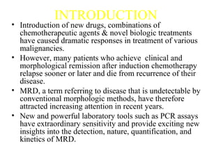 INTRODUCTION
• Introduction of new drugs, combinations of
chemotherapeutic agents & novel biologic treatments
have caused dramatic responses in treatment of various
malignancies.
• However, many patients who achieve clinical and
morphological remission after induction chemotherapy
relapse sooner or later and die from recurrence of their
disease.
• MRD, a term referring to disease that is undetectable by
conventional morphologic methods, have therefore
attracted increasing attention in recent years.
• New and powerful laboratory tools such as PCR assays
have extraordinary sensitivity and provide exciting new
insights into the detection, nature, quantification, and
kinetics of MRD.
 