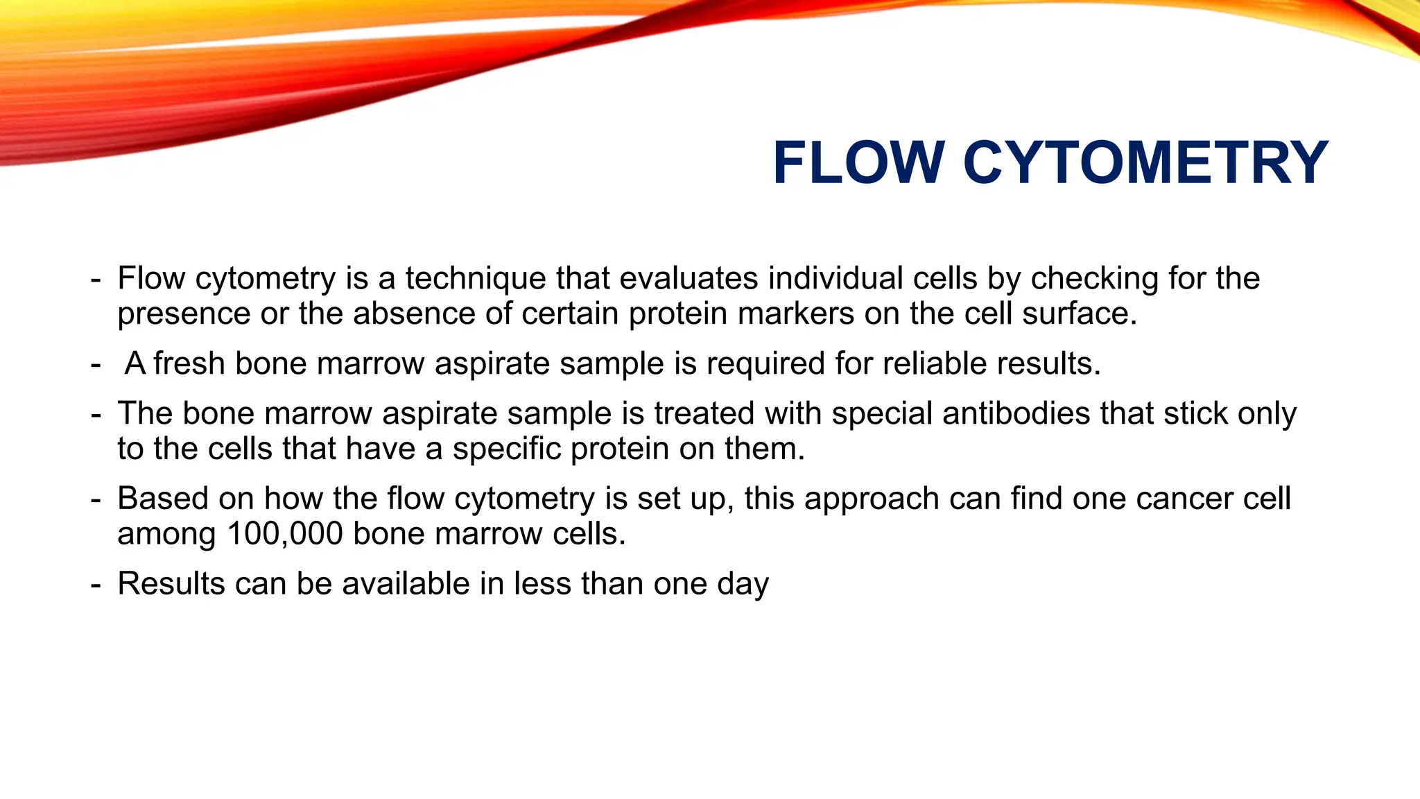 FLOW CYTOMETRY
- Flow cytometry is a technique that evaluates individual cells by checking for the
presence or the absence of certain protein markers on the cell surface.
- A fresh bone marrow aspirate sample is required for reliable results.
- The bone marrow aspirate sample is treated with special antibodies that stick only
to the cells that have a specific protein on them.
- Based on how the flow cytometry is set up, this approach can find one cancer cell
among 100,000 bone marrow cells.
- Results can be available in less than one day
 