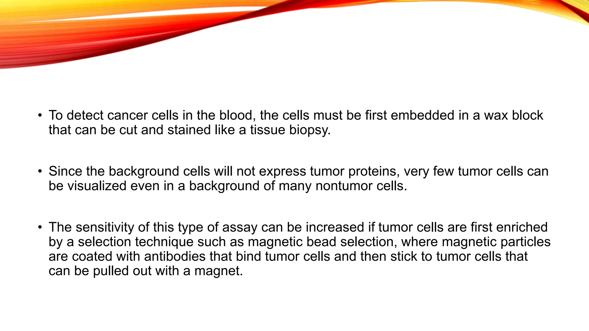 • To detect cancer cells in the blood, the cells must be first embedded in a wax block
that can be cut and stained like a tissue biopsy.
• Since the background cells will not express tumor proteins, very few tumor cells can
be visualized even in a background of many nontumor cells.
• The sensitivity of this type of assay can be increased if tumor cells are first enriched
by a selection technique such as magnetic bead selection, where magnetic particles
are coated with antibodies that bind tumor cells and then stick to tumor cells that
can be pulled out with a magnet.
 