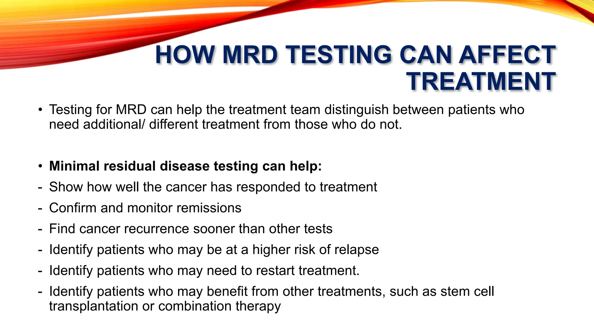 HOW MRD TESTING CAN AFFECT
TREATMENT
• Testing for MRD can help the treatment team distinguish between patients who
need additional/ different treatment from those who do not.
• Minimal residual disease testing can help:
- Show how well the cancer has responded to treatment
- Confirm and monitor remissions
- Find cancer recurrence sooner than other tests
- Identify patients who may be at a higher risk of relapse
- Identify patients who may need to restart treatment.
- Identify patients who may benefit from other treatments, such as stem cell
transplantation or combination therapy
 