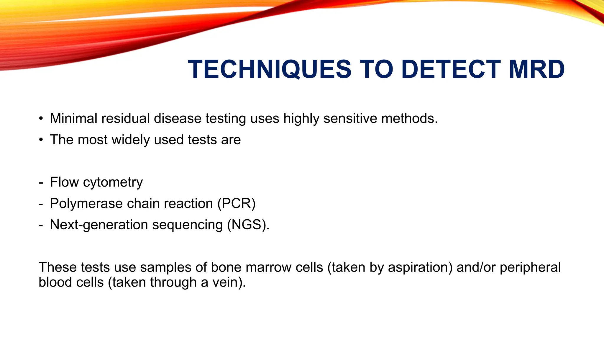 TECHNIQUES TO DETECT MRD
• Minimal residual disease testing uses highly sensitive methods.
• The most widely used tests are
- Flow cytometry
- Polymerase chain reaction (PCR)
- Next-generation sequencing (NGS).
These tests use samples of bone marrow cells (taken by aspiration) and/or peripheral
blood cells (taken through a vein).
 