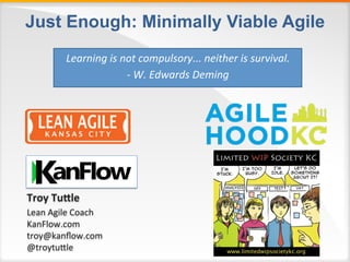 Just Enough: Minimally Viable Agile
Troy	Tu'le	
Lean	Agile	Coach	
KanFlow.com	
troy@kanﬂow.com	
@troytu:le	
	
Learning	is	not	compulsory...	neither	is	survival.	
-	W.	Edwards	Deming	
 