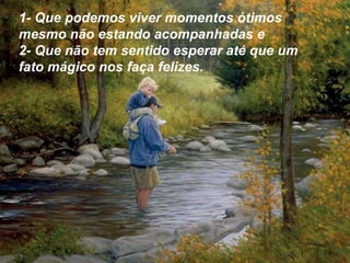 1- Que podemos viver momentos ótimos
mesmo não estando acompanhadas e
2- Que não tem sentido esperar até que um
fato mágico nos faça felizes.
 