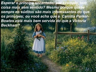 Esperar o príncipe encantado, por exemplo, tem
coisa mais sem sentido? Mesmo porque quase
sempre os súditos são mais interessantes do que
os príncipes; ou você acha que a Camilla Parker-
Bowles está mais bem servida do que a Victoria
Beckham?
 