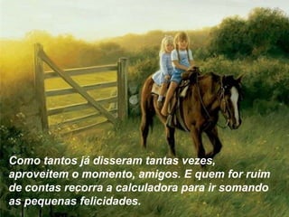 Como tantos já disseram tantas vezes,
aproveitem o momento, amigos. E quem for ruim
de contas recorra a calculadora para ir somando
as pequenas felicidades.
 