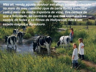 Mas ali, vendo aquele outdoor estrategicamente colocado
no meio do meu caminho (que de certa forma coincidia
com o meio da minha trajetória de vida), tive certeza de
que a felicidade, ao contrário do que nos ensinaram os
contos de fadas e os filmes de Hollywood, não é um
estado mágico e duradouro.
 