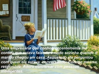 Uma empresária que conheci recentemente me
contou que estava falando e rindo sozinha quando o
marido chegou em casa. Assustado ele perguntou
com quem ela estava conversando: Comigo mesma,
respondeu. Adoro conversar com pessoas
inteligentes.
 
