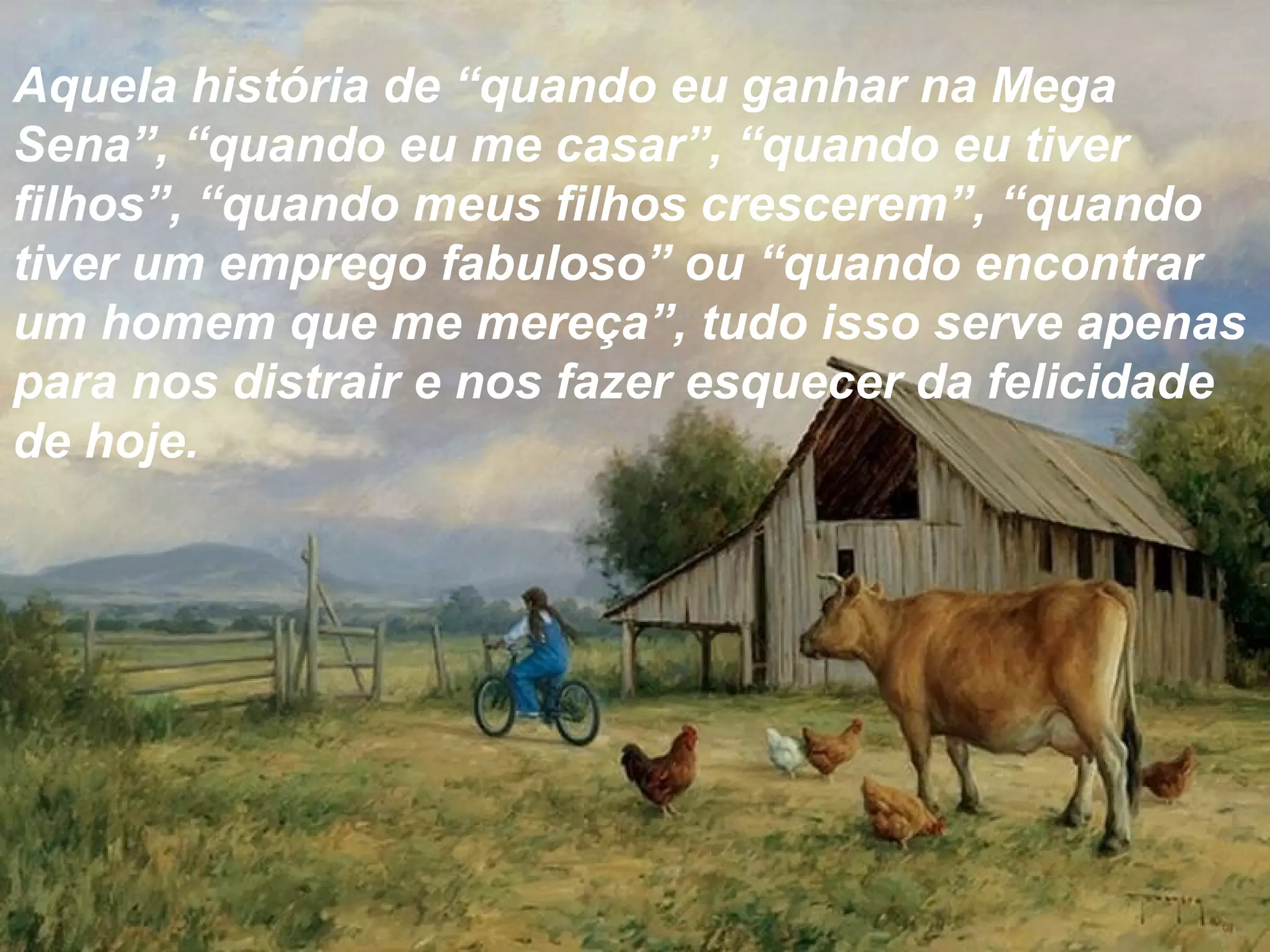Aquela história de “quando eu ganhar na Mega
Sena”, “quando eu me casar”, “quando eu tiver
filhos”, “quando meus filhos crescerem”, “quando
tiver um emprego fabuloso” ou “quando encontrar
um homem que me mereça”, tudo isso serve apenas
para nos distrair e nos fazer esquecer da felicidade
de hoje.
 