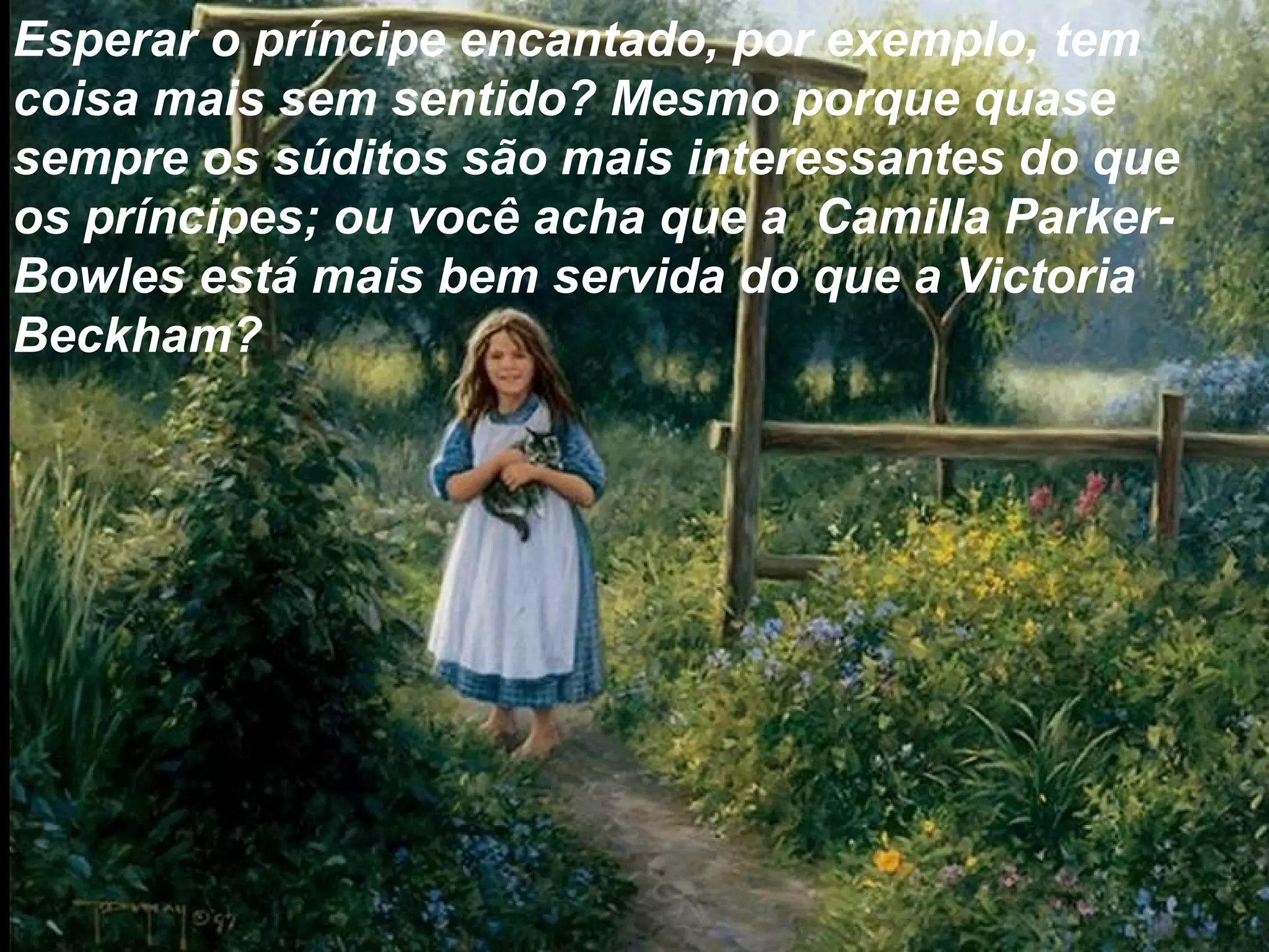 Esperar o príncipe encantado, por exemplo, tem
coisa mais sem sentido? Mesmo porque quase
sempre os súditos são mais interessantes do que
os príncipes; ou você acha que a Camilla Parker-
Bowles está mais bem servida do que a Victoria
Beckham?
 