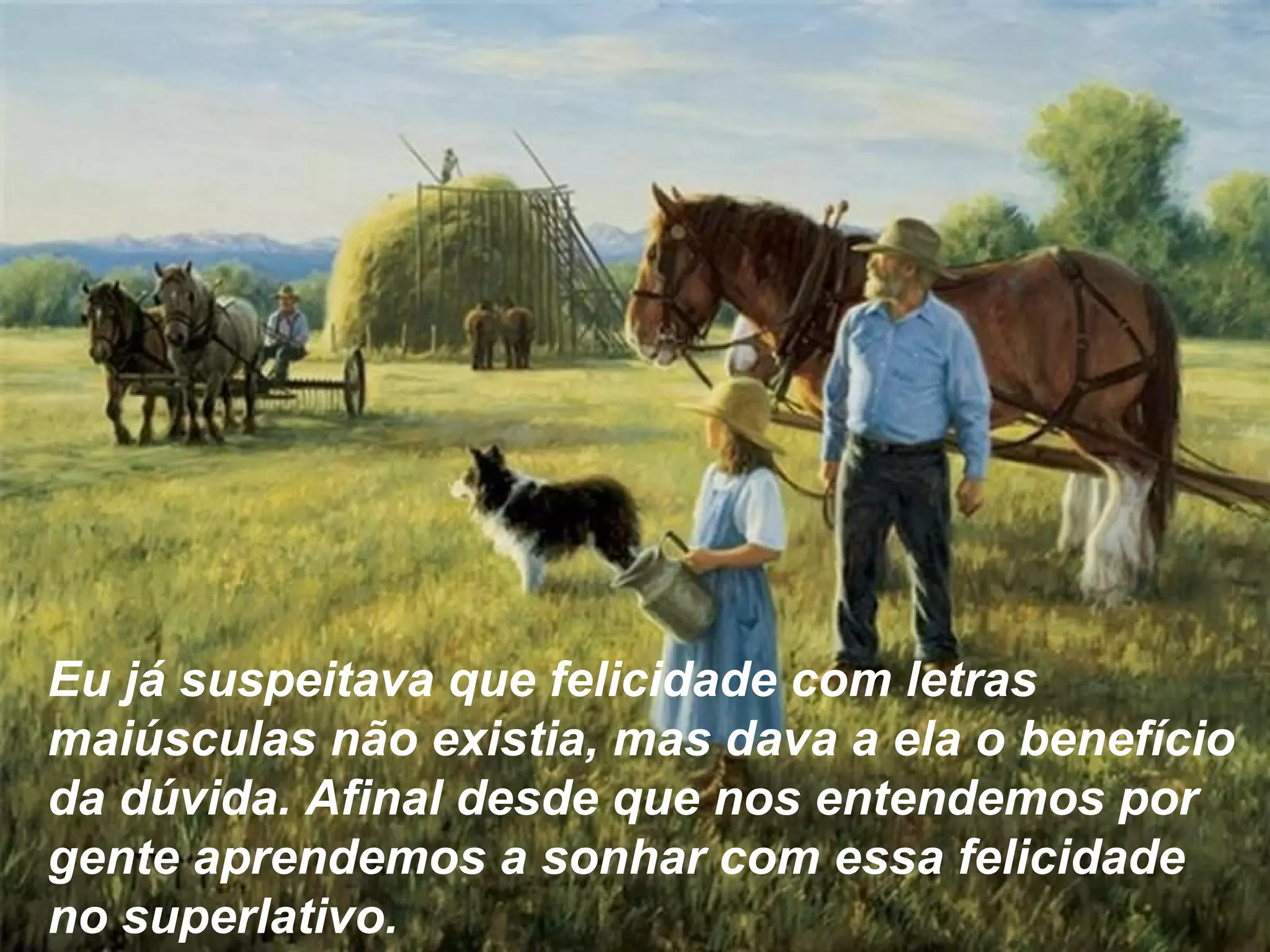 Eu já suspeitava que felicidade com letras
maiúsculas não existia, mas dava a ela o benefício
da dúvida. Afinal desde que nos entendemos por
gente aprendemos a sonhar com essa felicidade
no superlativo.
 