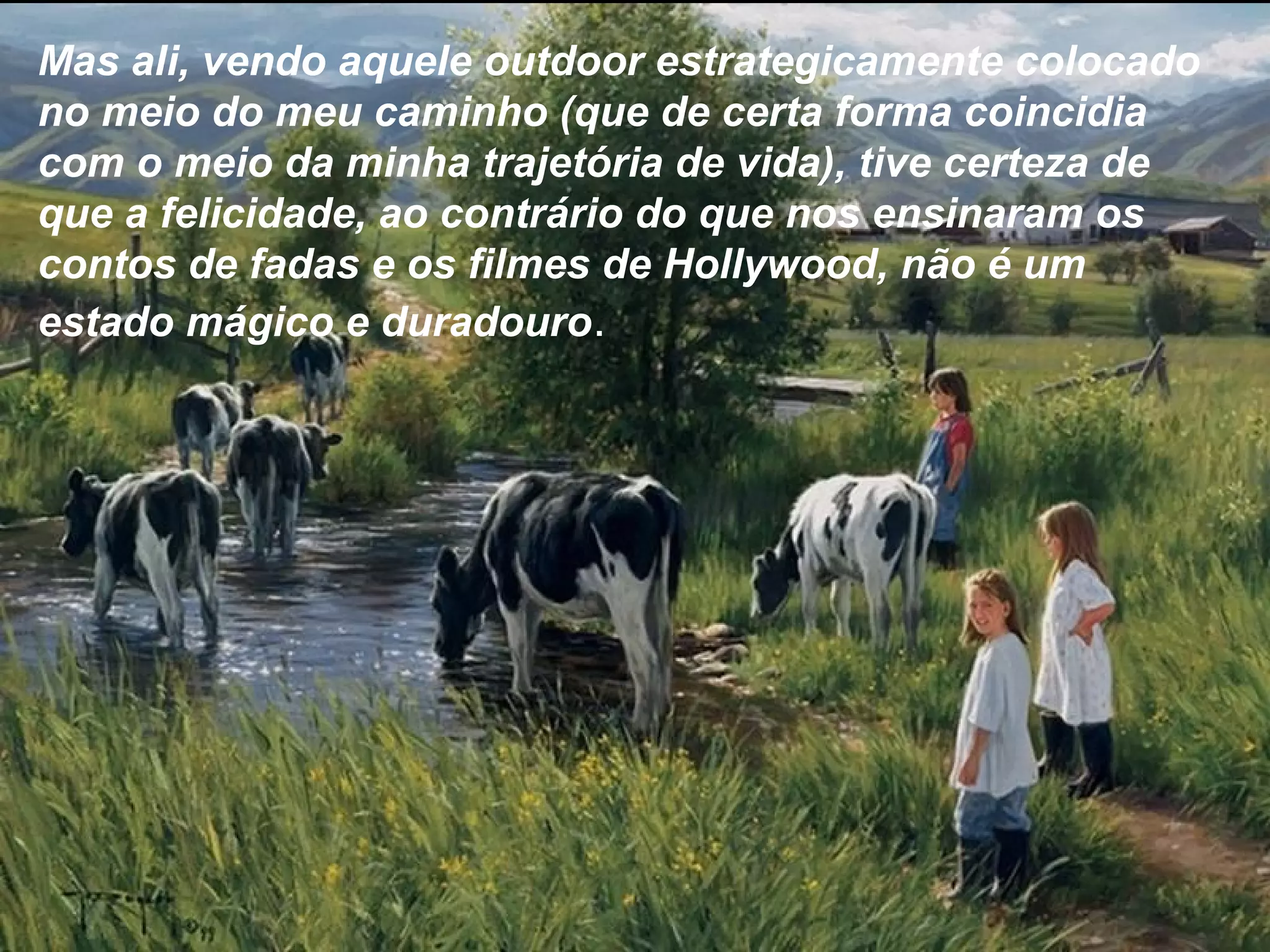 Mas ali, vendo aquele outdoor estrategicamente colocado
no meio do meu caminho (que de certa forma coincidia
com o meio da minha trajetória de vida), tive certeza de
que a felicidade, ao contrário do que nos ensinaram os
contos de fadas e os filmes de Hollywood, não é um
estado mágico e duradouro.
 