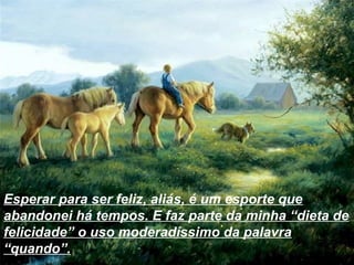 Esperar para ser feliz, aliás, é um esporte que
abandonei há tempos. E faz parte da minha “dieta de
felicidade” o uso moderadíssimo da palavra
“quando”.
 