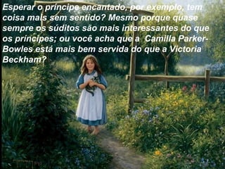Esperar o príncipe encantado, por exemplo, tem
coisa mais sem sentido? Mesmo porque quase
sempre os súditos são mais interessantes do que
os príncipes; ou você acha que a Camilla Parker-
Bowles está mais bem servida do que a Victoria
Beckham?
 