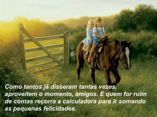 Como tantos já disseram tantas vezes,
aproveitem o momento, amigos. E quem for ruim
de contas recorra a calculadora para ir somando
as pequenas felicidades.
 