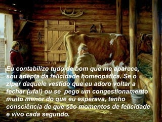 Eu contabilizo tudo de bom que me aparece,
sou adepta da felicidade homeopática. Se o
ziper daquele vestido que eu adoro voltar a
fechar (ufa!) ou se pego um congestionamento
muito menor do que eu esperava, tenho
consciência de que são momentos de felicidade
e vivo cada segundo.
 