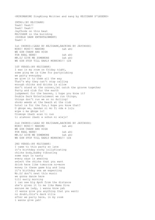 <MINIMANIMO SingAlong Written and sang by KEJIDARK D'LEGEND>
INTRO:{BY KEJIDARK}
Yeah! Yeah!!
Yeah! Yeah!!
JayChods on this beat
KEJIDARK in the building
(DOUBLE DARK ENTERTAINMENT)
Yeah! >
1st CHORUS:{LEAD BY KEJIDARK,BACKING BY JAYCHODS}
MINI! MINI!! MANIMO (ah ah)
WE GON CHARK AND HIGH
FOR REAL HERE! (ah ah)
MR.DJ GIVE ME SOMEMORE (ah ah)
WE GON STOP TILL EARLY MORNING!! (2X
1ST VERSE:{BY KEJIDARK}
I was in my room on friday night,
some ping me is time for partyclubing
we party everyday
we give it to them all the way
That's why they can't stop calling
enough chicks and drinks is allow
don't stand at the corner,let catch the groove together
Party and club for the earth
judgement for the heaven, i hope you know it?
Double Dark Entertainment we run things,
things don't run we so no dulling!
shoko weeds at the beach at the club
hotel is for the fun,i hope you know that?
O gboge wa, dandan ni mo fi nda e loju
wipe o ma gboge lo!
Olomoge ibadi aran ti oun
ti alakoso ibadi e sohun ni elejo!
2nd CHORUS:{LEAD BY KEJIDARK,BACKING BY JAYCHODS}
MINI! MINI!! MANIMO (ah ah)
WE GON CHARK AND HIGH
FOR REAL HERE! (ah ah)
MR.DJ GIVE ME SOMEMORE (ah ah)
WE GON STOP TILL EARLY MORNING!! (2X
2ND VERSE:{BY KEJIDARK}
I came to this party so late
it's birthday rocky jollyficating
chicks body,bubby vibrating
some says is nasty
every says is amazing
select the chicks that you want
drink here like tomorrow no-more
money in these game big and long
it's birthday sex am expecting
Mr.DJ don't next this music
we gonna dance here
till early morning
i can see big Apoh from the distance
she's given it to me like Mama Diva
excuse me lady, i wanna know yah
(I wanna give you anything that you want)
no doubt,this's dark villa
after we party here, in my room
i wanna give yah!
 