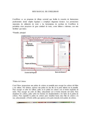 MINI MANUAL DE CORELDRAW
CorelDraw es un programa de dibujo vectorial que facilita la creación de ilustraciones
profesionales: desde simples logotipos a complejos diagramas técnicos. Las prestaciones
mejoradas de utilización de texto y las herramientas de escritura de CorelDraw le
permitirán crear proyectos de gran cantidad de texto, como folletos e informes, con más
facilidad que nunca.
*Pantalla principal
*Paleta de Colores
Corel Draw proporciona una paleta de colores en pantalla para escoger los colores del filete
y de relleno. Por defecto, aparece una paleta de una fila en la parte inferior de la pantalla.
Para escoger el color de relleno, pulse en la paleta de colores con el botón izquierdo de
ratón. Para escoger un color de filete, selecciónelo con el botón derecho del ratón. Para
desplazar los colores, pulse sobre los botones de desplazamiento a los lados de la paleta de
colores. Para expandir la paleta de colores para visualizar hasta cinco filas de colores a la
vez, seleccionando el botón arriba que aparece en la parte derecha de la paleta de colores.
 