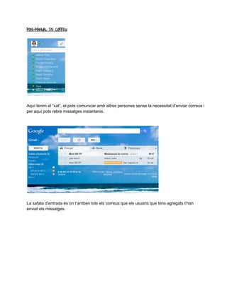 MINI-MANUAL DE CORREU 
Aquí tenim el “xat”, et pots comunicar amb altres persones sense la necessitat d’enviar correus i 
per aquí pots rebre missatges instantanis. 
La safata d’entrada és on t’arriben tots els correus que els usuaris que tens agregats t’han 
enviat els missatges. 
 