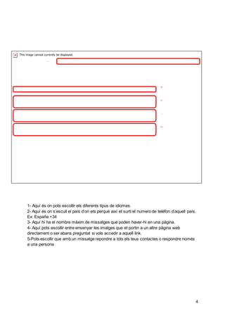 4
1
2
3
4
5
1- Aquí és on pots escollir els diferents tipus de idiomes.
2- Aquí és on s’escull el país d’on ets perqué així et surti el numero de telèfon d’aquell país.
Ex: España +34
3- Aquí hi ha el nombre màxim de missatges que poden haver-hi en una pàgina.
4- Aquí pots escollir entre ensenyar les imatges que et portin a un altre pàgina web
directament o ser abans preguntat si vols accedir a aquell link.
5-Pots escollir que amb un missatge repondre a tots els teus contactes o respondre només
a una persona
 