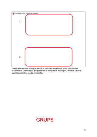 6
1-Aquí pots posar un missatge perqué et surti cada vegada que enviis un missatge
2-Aquesta és una resposta que poses que al enviar-te un missatge tu enviaràs un altre
automàticament tu esculls el missatge.
GRUPS
1
2
 