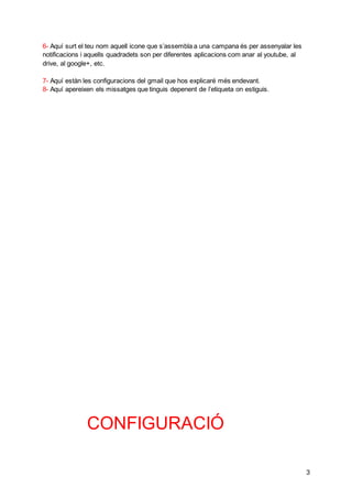 3
6- Aquí surt el teu nom aquell icone que s’assembla a una campana és per assenyalar les
notificacions i aquells quadradets son per diferentes aplicacions com anar al youtube, al
drive, al google+, etc.
7- Aquí estàn les configuracions del gmail que hos explicaré més endevant.
8- Aquí apereixen els missatges que tinguis depenent de l’etiqueta on estiguis.
CONFIGURACIÓ
 