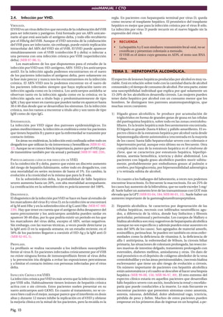 miniMANUAL 1 CTO

2.4.      Infección por VHD.                                             regla. En pacientes con hepatopatía terminal por virus D, queda
                                                                         como recurso el trasplante hepático. El pronóstico del trasplante
VIROLOGÍA.                                                               hepático es mejor que para la infección crónica por el virus B sólo.
El VHD es un virus defectivo que necesita de la colaboración del VHB     La infección por virus D puede recurrir en el nuevo hígado sin la
para ser infectante y patógeno. Está formado por un ARN unicate-         expresión del virus B.
nario al que está asociado el antígeno delta, y todo ello recubierto
por el HBsAg del VHB. Aunque el VHD necesita de la colaboración               RECUERDA
del VHB para ser infectante, sin embargo, puede existir replicación
intracelular del ARN del VHD sin el VHB. El VHD puede aparecer            •   La hepatitis A y E son similares: transmisión fecal-oral, no se
simultáneamente con el VHB (coinfección B y delta) o infectar a               croniﬁcan y presentan colestasis a menudo.
una persona con una infección crónica por VHB (superinfección             •   El VHB es el único cuyo genoma es ADN, el resto son RNA
delta) (MIR 97-98, 5).                                                        virus.
     Los marcadores de los que disponemos para el estudio de la
infección por VHD son: HD-antígeno, ARN- VHD y los anticuerpos
antiD. En la infección aguda podemos encontrarnos en el suero            TEMA 3. HEPATOPATÍA ALCOHÓLICA.
de los pacientes infectados el antígeno delta, pero solamente en
la fase más precoz y nunca nos los encontraremos en la infección         El espectro de lesiones hepáticas producidas por alcohol es muy va-
crónica. El ARN-VHD nos lo podemos encontrar en el suero de              riable. Está en relación sobre todo con la cantidad diaria de alcohol
los pacientes infectados siempre que haya replicación tanto en           consumido y el tiempo de consumo de alcohol. Por otra parte, existe
infección aguda como en la crónica. Los anticuerpos antidelta se         una susceptibilidad individual que explica por qué solamente un
observan tanto en la infección aguda como en la crónica; en la           15-20% de los alcohólicos desarrolla cirrosis. Las mujeres pueden
infección aguda son a título bajo y predominantemente de tipo            tener daño hepático por alcohol con un consumo menor que los
IgM, y hay que tener en cuenta que pueden tardar en aparecer hasta       hombres. Se distinguen tres patrones anatomopatológicos, que
30 ó 40 dias desde que se desarrollan los síntomas. En la infección      muchas veces coexisten:
crónica, nos los vamos a encontrar a título alto y son tanto de tipo
IgM como de tipo IgG.                                                    1) Hígado graso alcohólico. Se produce por acumulación de
                                                                            triglicéridos en forma de grandes gotas de grasa en las células
EPIDEMIOLOGÍA.                                                              del parénquima hepático, sobre todo en las zonas centrolobu-
La infección por VHD sigue dos patrones epidemiológicos. En                 lillares. Es la lesión hepática más frecuentemente encontrada.
países mediterráneos, la infección es endémica entre los pacientes          El hígado es grande (hasta 6 kilos) y pálido amarillento. El es-
que tienen hepatitis B y parece que la enfermedad se transmite por          pectro clínico de la esteatosis hepática por alcohol varía desde
contacto íntimo.                                                            hepatomegalia silente asintomática (encontrada en la mayoría
    En áreas no endémicas, la infección está conﬁnada sobre todo en         de los casos) hasta fallo hepatocelular severo con colestasis e
drogadictos que utilizan la vía intravenosa y hemofílicos (MIR 01-02,       hipertensión portal, aunque esto último no es frecuente. Otra
12). Aunque no se conoce bien la importancia, parece que el VHD pue-        complicación rara de la esteatosis hepática es el síndrome de
de transmitirse también por vía sexual y perinatal (MIR 97-98F, 259).       Zieve, que se caracteriza por esteatosis hepática, hiperlipi-
                                                                            demia, anemia hemolítica, ictericia y dolor abdominal. Los
PARTICULARIDADES CLÍNICAS POR INFECCIÓN DE VHD.                             pacientes con hígado graso alcohólico pueden morir súbita-
En la coinfección B y delta, parece que existe un discreto aumento          mente, probablemente por embolismos grasos al pulmón o
del riesgo de hepatitis fulminante, sobre todo en drogadictos, con          cerebro, por hipoglucemia, por hipersensibilidad adrenérgica
una mortalidad en series recientes de hasta el 5%. En cambio, la            y/o retirada súbita de alcohol.
evolución a la cronicidad es la misma que para la B sola.
    En la sobreinfección delta, la probabilidad de fallo hepático             En cuanto a los hallazgos del laboratorio, a veces nos podemos
severo aumenta hasta un 20%, con alta mortalidad acompañante.            encontrar leucocitosis. Es frecuente la macrocitosis. En un 25% de
La croniﬁcación en la sobreinfección es prácticamente del 100%.          los casos hay aumento de la bilirrubina, que no suele exceder 5 mg/
                                                                         dl. Suele haber un aumento leve de las transaminasas con GOT más
DIAGNÓSTICO.                                                             elevada que la GPT (MIR 03-04, 184; MIR 00-01, 15). Suele haber un
El diagnóstico de la infección por VHD se hace en base al estudio de     aumento importante de la gammaglutamiltranspeptidasa.
los marcadores del virus B y virus D, en la coinfección se encontrará
el Ig M anti Hbc y en la sobreinfección el Ig G anti Hbc (MIR 97-98F,    2) Hepatitis alcohólica. Se caracteriza por degeneración de las
239). Hay que tener en cuenta que el antígeno delta desaparece del          células hepáticas, necrosis con inﬁltrados neutrofílicos agu-
suero precozmente y los anticuerpos antidelta pueden tardar en              dos, a diferencia de la vírica, donde hay linfocitos y ﬁbrosis
aparecer 30-40 dias, por lo que podría existir un período en los que        pericelular, perisinusal y perivenular. Los cuerpos de Mallory o
los marcadores del virus delta, excepto el ARN, serían negativos.           hialina alcohólica son muy sugestivos de hepatopatía alcohólica
Sin embargo, con las nuevas técnicas, a veces puede detectarse ya           (aunque no son especíﬁcos y además pueden estar ausentes en
la IgM anti-D en la segunda semana; en un estudio reciente, en el           más del 50% de los casos). Son agregados de material amorfo,
50% de los pacientes llegaron a coexistir el HD-Ag y la IgM anti-D          eosinofílico, perinuclear. Se pueden ver también en otras enfer-
(MIR 02-03, 5).                                                             medades como la deﬁciencia de vitamina A, la deﬁciencia de
                                                                            alfa-1 antitripsina, la enfermedad de Wilson, la cirrosis biliar
PROFILAXIS.                                                                 primaria, las situaciones de colestasis prolongada, las reseccio-
La proﬁlaxis se realiza vacunando a los individuos susceptibles             nes masivas de intestino delgado, tratamiento prolongado con
frente al virus B. En pacientes infectados crónicamente por el VHB          esteroides, diabetes mellitus, amiodarona y otras. Un dato de
no existe ninguna forma de inmunoproﬁlaxis frente al virus delta            mal pronóstico es el depósito de colágeno alrededor de la vena
y la prevención iría dirigida a evitar las exposiciones percutáneas         centrolobulillar y en las áreas perisinusoidales, (necrosis hialina
y a limitar el contacto íntimo con personas infectadas por el virus         esclerosante) que tiene un alto riesgo de evolución a cirrosis.
delta.                                                                      Un número importante de pacientes con hepatitis alcohólica
                                                                            están asintomáticos y el cuadro se descubre al hacer una biopsia
INFECCIÓN CRÓNICA POR VHD.                                                  hepática (MIR 99-00, 156; MIR 96-97, 89). El otro extremo del
La infección crónica por VHD es más severa que la infección crónica         espectro clínico estaría en aquellos pacientes que desarrollan
por VHB sólo. Habitualmente tienen lesiones de hepatitis crónica            fallo hepático severo con ascitis, insuﬁciencia renal y encefalo-
activa con o sin cirrosis. Estos pacientes suelen presentar en su           patía que puede conducirles a la muerte. Lo más frecuente es
suero anticuerpos anti-LKM3. En cuanto al tratamiento, no se co-            encontrar pacientes que presenten síntomas como anorexia,
noce bien cuál es el mejor, aunque parece que el interferón en dosis        astenia, náuseas, debilidad, dolor abdominal vago, ictericia,
altas y durante 12 meses inhibe la replicación en el VHD y obtiene          pérdida de peso y ﬁebre. Muchos de estos pacientes pueden
la mejoría clínica en la mitad de los pacientes, pero la recaída es la      empeorar en los primeros dias de ingresar en un hospital, a pe-

Pág. 10
 