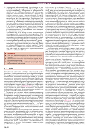 miniMANUAL 1 CTO

2) Tratamiento de la hemorragia aguda. El objetivo debe ser con-         PATOGENIA DE LA ASCITIS DE ORIGEN CIRRÓTICO.
   trolar la hemorragia aguda y prevenir el alto riesgo de resangra-     Aunque existen diversas teorías para tratar de explicar el origen de la
   do que ocurre en los 5-7 dias siguientes. El procedimiento de         ascitis, la más reciente es la denominada teoría de la vasodilatación
   elección una vez estabilizado el paciente es la escleroterapia,       arterial periférica. Esta teoría sostiene que la hipertensión portal
   junto con la administración de somatostatina o glipresina, que        por la acción del glucagón, óxido nítrico y prostaglandinas, produce
   se deberá mantener durante 5 dias para disminuir el riesgo de         una vasodilatación de todo el árbol arterial, pero sobre todo a nivel
   recidiva precoz. La ligadura de varices es igual de eﬁcaz que la      esplácnico. Esto da lugar a una disminución del volumen sanguíneo
   escleroterapia, pero este procedimiento es diﬁcultoso en pre-         arterial efectivo (por aumento del continente), lo que ocasiona una
   sencia de hemorragia activa. Si no se dispone de escleroterapia,      disminución de la presión arterial, estimulándose los sistemas
   se debe iniciar el tratamiento con somatostatina o glipresina.        renina-angiotensina-aldosterona, el sistema nervioso simpático
   En el caso de fracaso terapéutico, en función del grado de Child      y la secreción de ADH. Estos sistemas producen por una parte
   y la probabilidad de trasplante hepático se realizará cirugía (A)     vasoconstricción y, por otra, aumento de la reabsorción tubular de
   o TIPS (B-C). Si el fracaso es severo y pone en riesgo al paciente,   sodio y agua, lo cual conduce a una expansión del volumen intra-
   se coloca una sonda de Sengstaken y posteriormente se realiza         vascular. En los pacientes con una hipertensión portal moderada,
   el tratamiento deﬁnitivo. En caso de varices gástricas aisladas,      el mantenimiento de la presión arterial sería fundamentalmente a
   la esplenectomía es curativa.                                         expensas de la expansión del volumen circulante, lo cual, al rellenar
   Si el paciente tiene ascitis, se debe hacer una paracentesis diag-    el árbol vascular dilatado, suprimiría los estímulos que estimulaban
   nóstica para excluir peritonitis bacteriana espontánea. Si hay        los sistemas anteriormente descritos. Esto sería lo que ocurriría en
   ascitis a tensión se debe hacer una paracentesis evacuadora y re-     los pacientes cirróticos sin ascitis, en los que existe una hiperten-
   poner volumen con albúmina. Se debe administrar 400 mg/dia de         sión portal moderada, un volumen plasmático y un índice cardiaco
   norﬂoxacino para prevenir peritonitis bacteriana espontánea.          altos, unas resistencias periféricas disminuidas, una concentración
3) Proﬁlaxis secundaria. De elección betabloqueantes + nitritos, y       plasmática de renina, noradrenalina y ADH normales y una capaci-
   si no se toleran o están contraindicados, se opta por la ligadura     dad de excretar sodio y agua libre también normales. Sin embargo,
   endoscópica de las varices. En caso de fracaso, debe optarse          conforme avanza la enfermedad hepática y la hipertensión portal
   por colocar un TIPS y plantearse trasplante hepático. Si el grado     se hace más marcada, la retención renal de sodio y agua no es capaz
   funcional es el A de Child o si el trasplante está descartado, re-    de corregir el trastorno hemodinámico.
   sulta más rentable la cirugía derivativa (portocava laterolateral          Otros factores que también inﬂuyen en la aparición de la ascitis
   calibrado o esplenorrenal distal).                                    en los pacientes cirróticos son la hipoalbuminemia con disminución
                                                                         de la presión oncótica, el exudado linfático a través de la superﬁcie
       RECUERDA                                                          hepática, probablemente una insensibilidad renal al péptido atrial
                                                                         natriurético, que está aumentado en los pacientes con cirrosis y as-
 •     Ante una hemorragia digestiva, lo primero es reponer la           citis ,y una disminución en la síntesis renal de prostaglandina E.
       volemia.
 •     El tratamiento de elección es escleroterapia seguida de gli-      TRATAMIENTO DE LA ASCITIS DE ORIGEN CIRRÓTICO.
       presina o somatostatina.                                          Se debe monitorizar el peso, la ingesta y eliminación de líquidos.
 •     La prevención 1ª se realiza con betabloqueantes y la 2ª con       El reposo en cama teóricamente reduce las concentraciones
       betabloqueantes más nitritos.                                     plasmáticas de renina, pero no se ha demostrado que dicho re-
                                                                         poso promueva una diuresis más rápida. Aunque habitualmente
                                                                         se recomienda una restricción de líquidos, no existen datos que
5.2.      Ascitis.                                                       apoyen esta práctica. La mayoría de los pacientes con cirrosis y
                                                                         ascitis que no son sometidos a una restricción de líquidos tienen
La ascitis es la acúmulación patológica de líquido en la cavidad         solamente una leve hiponatremia asintomática. La restricción de
peritoneal. La causa más frecuente de ascitis es la cirrosis hepática.   líquidos probablemente no es necesaria a menos que la concen-
Por otra parte, la ascitis es la complicación más frecuente de dicha     tración de sodio disminuya a 120 milimoles por litro. Una dieta
enfermedad. El síntoma más frecuente que reﬁeren los pacientes           pobre en sodio es una medida útil en el tratamiento de estos pa-
con ascitis es el aumento del perímetro abdominal. Cuando existe         cientes. Generalmente, es adecuada una dieta con 800 miligramos
ascitis a tensión, el paciente puede quejarse de dolor abdominal o de    de sodio. Sin embargo, la dieta sola es eﬁcaz en no más del 15%
diﬁcultad respiratoria por compresión diafragmática. El diagnóstico      de los pacientes. Es más probable que la dieta sola sea eﬁcaz si la
de ascitis puede hacerse mediante la exploración física, por la pre-     eliminación de sodio en orina es alta. La monitorización seriada
sencia de matidez cambiante (si hay al menos 1,5 a 3 litros) u oleada    del sodio en orina nos puede ayudar a determinar la dosis última
ascítica (indica unos 10 litros) (MIR 03-04, 191). Cuando hay dudas      del diurético. La meta es conseguir un balance negativo de sodio y
o para conﬁrmar, el mejor método de diagnóstico es la ecografía          una pérdida de peso de aproximadamente medio kilo al dia en un
abdominal, que puede poner de maniﬁesto incluso cantidades tan           paciente sin edemas periféricos. Si el paciente tiene edemas, puede
pequeñas como 100 mililitros de líquido ascítico.                        tolerar una pérdida de peso de hasta un kilo al dia. En cuanto al
    En todo paciente con ascitis, se debe realizar una paracentesis      tratamiento diurético hay que tener en cuenta que la furosemida
para el estudio de la causa, si no existe una contraindicación. El       sola es menos eﬁcaz que la espironolactona sola o que la combina-
gradiente entre albúmina sérica y albúmina en líquido ascítico, que      ción de espironolactona y furosemida. El comienzo de la diuresis
se calcula al restar de la albúmina sérica la albúmina en el líquido     en pacientes tratados con espironolactona sola puede tardar hasta
ascítico, es el parámetro más útil para iniciar el estudio de la causa   dos semanas en producirse. Aunque este es el tratamiento inicial
de la ascitis. El gradiente de albúmina sérica-albúmina de líquido       de los casos leves o moderados (MIR 01-02, 9), la combinación de
ascítico se correlaciona directamente con la hipertensión portal.        espironolactona y furosemida es el régimen más efectivo para dis-
Los pacientes con gradientes mayores o iguales de 1,1 g/dl tienen        minuir el tiempo de hospitalización. Se recomienda comenzar con
hipertensión portal; los pacientes con gradientes menores de 1,1         100 miligramos de espironolactona y 40 miligramos de furosemida,
g/dl no tienen hipertensión portal. La seguridad diagnóstica de esta     dados todos los comprimidos juntos por la mañana. Si después
determinación es del 97%.                                                de unos 3 dias no hay pérdida de peso o aumento de la excreción
    Otros tests a realizar en líquido ascítico son: el recuento leuco-   urinaria de sodio, se debe aumentar la dosis a 200 y 80 miligramos
citario para excluir la posibilidad de infección del líquido ascítico,   por dia respectivamente. La mayoría de los pacientes responden a
la cantidad total de proteínas en líquido ascítico, que es útil para     este régimen. Si es necesario, las dosis de medicación se pueden
diferenciar la peritonitis bacteriana espontánea de la secundaria        aumentar a 400 miligramos de espironolactona y 160 miligramos
y para valorar a aquellos pacientes que tienen alto riesgo de desa-      de furosemida al dia. Los inhibidores de las prostaglandinas pue-
rrollar peritonitis bacterianas espontánea (los que tienen proteínas     den reducir la natriuresis y por lo tanto deben tratar de evitarse. En
totales menores de 1 g/dl). Otros parámetros menos útiles son la         cuanto al tratamiento de la ascitis resistente a diuréticos, existen
medición de la glucosa, LDH y amilasa. El estudio citológico del         varias posibilidades. Una de ellas es la paracentesis evacuadora;
líquido ascítico en pacientes con hepatopatía o hepatocarcinoma          se puede incluso extraer todo el líquido ascítico en una sola para-
es habitualmente negativo.                                               centesis. Después de la paracentesis se debe expandir el volumen

Pág. 14
 